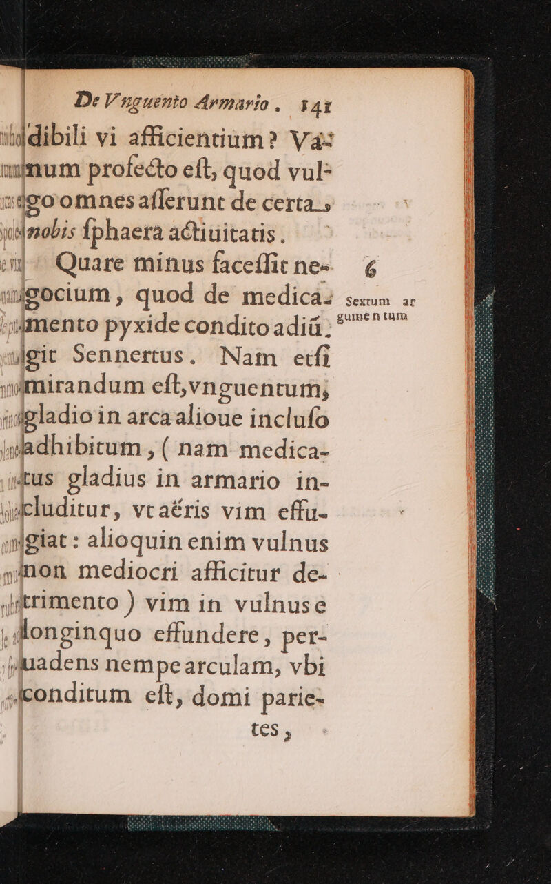 De Vnguento Armarto , PAEÍ «dibili vi afficientium? Va: mum profecto eft, quod vul- sdgoomnesaflerunt de certa., ydmobis Íphaera actiuitatis . m^ Quare minus faceffit ne- wigocium , quod de medica. mento pyxide condito adiü jgit Sennertus. Nam etfi mirandum eíbvnguentum; »ipladioin arcaalioue inclufo idadhibitum , ( nam. medica- &amp;us gladius in armario in- Aucluditur, vcaéris vim effu- 4igiat : alioquin enim vulnus 4inon mediocri afficitur de- Jftrimento ) vim in vulnuse dlonginquo effundere, per- jJuadens nempearculam, vbi «conditum eft, domi parie- tes , Sextum ar gume n tum