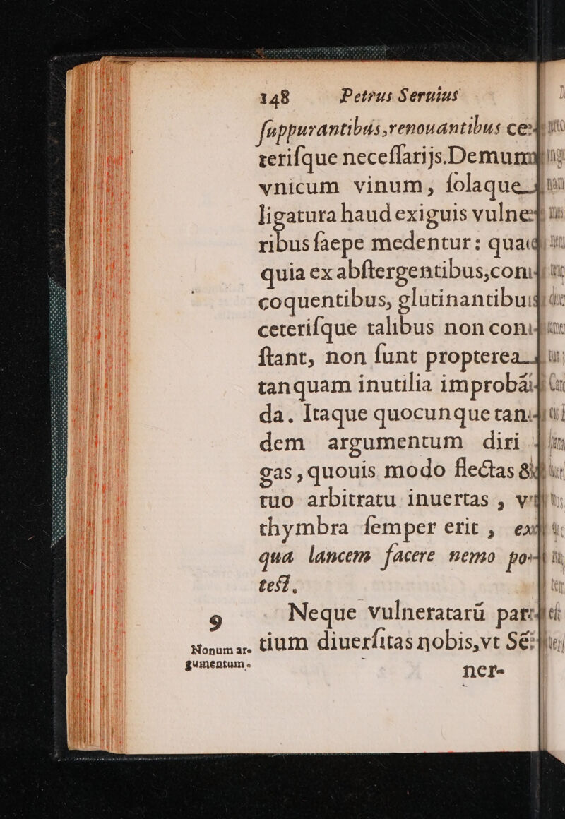 gumentum e féppurantibus renouantibus ce: terifque neceffarijs.Demungl vnicum vinum, [folaque 4. ligatura haud exiguis vulne siut faepe medentur: quai. i quia ex abftergentibus,coni t coquentibus, glutinantibuig ceterifque talibus non con. ftant, non funt propterea. 4. tanquam inutilia improbá&amp; da. Itaque quocunque tandi; dem argumentum diri | x gas, quouis modo flectas 8i tuo arbitratu inuertas , vll? thymbra femper erit ,— exl: qua lancem. facere nemo. pod tef. Neque vulneratarü pari ctum diuerfitas nobis,vt Sé . ncr-