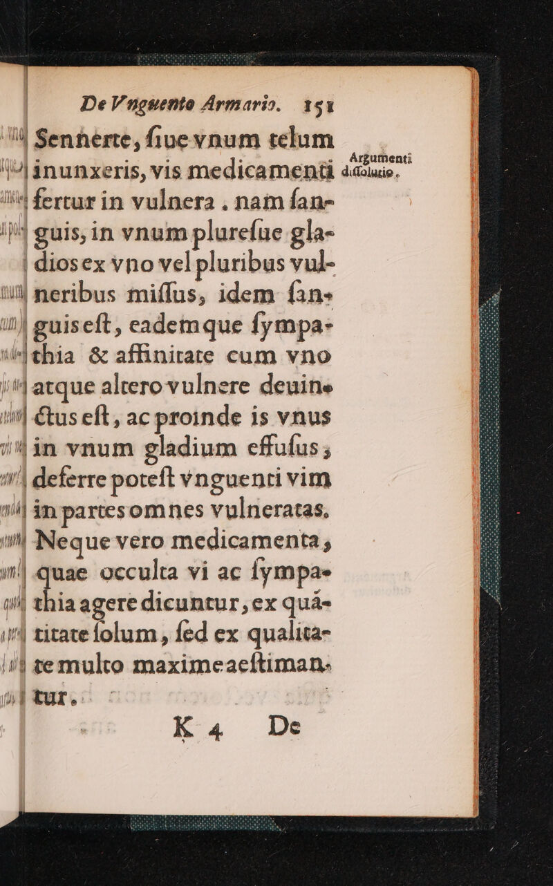 4 Senterte, fiue vnum telum AJ inunxeris, vis medicamenü débio, li fertur in vulnera . nam fan- //4 guis, in vnum plurefue gla- | diosex vno vel pluribus vul- t neribus miffus, idem fan. 3 iJ guiseft, eademque fympa* s «thia &amp; affinirate cum vno D /'4 atque altero vulnere deuine /| &amp;us eft, ac proinde is vnus B /'in vnum gladium effufus ; m '4 deferre poteft vnguenti vim i| án partesomnes vulneratas. ll Neque vero medicamenta; i|.quae occulta vi ac iympae i| thia agere dicuntur, ex quàá- i| titate lolum, fed ex qualita- i| ste multo maximeaeftiman- i» 1 tur. : K4 De