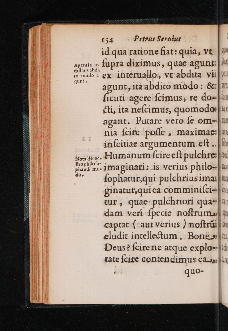 id qua ratione fiat: quia, vt ^ eia i fupra diximus, quae agunt n t wh» ex. interuallo, vr abdita vii|j aceunt, itaabdito modo: &amp;c: |i uri agere Ícimus; re do- ii &amp;i, ita nefcimus, quomodo |!:: agant. Putare vero Íe om- |: nia Ícire poffe , maximae: |u: inícitiae arpzumentum. elt .. | ix Mota de nc» Humanum Ícire eít pulchre: E [10 ftro philo'o- - A fophatur;qui pulchriusima: ur ginatur,quica comminifci- [i tur, quae: pulchriori qua- [u: dam veri fpecie noftrum» q captat (aut verius ) noftrüi | eludit intelle&amp;tum ,.. Bone» lu Deus? fcire ne atque explo-|ai rate Ícire contendimus easy, |ui j quo-