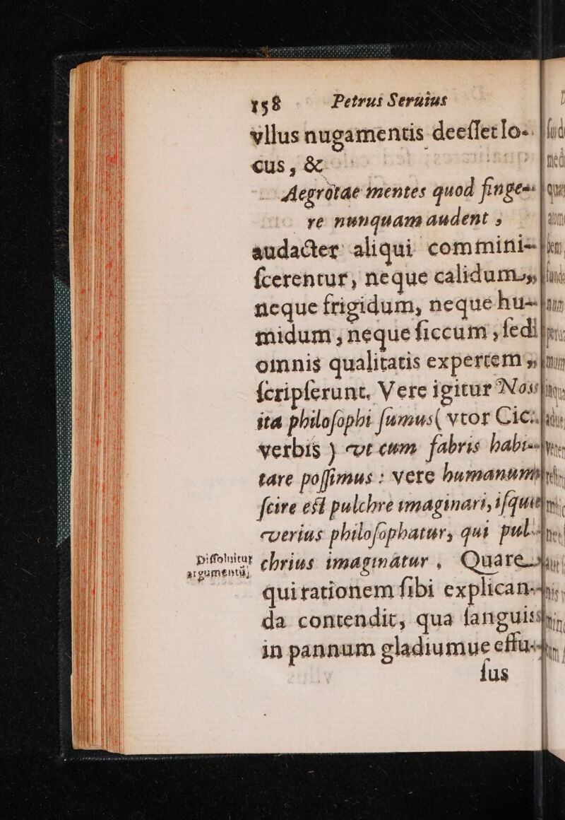 vllus nugaments deefletTo-. |l Cus , &amp; LIT Aegrótae mentes quod finge ox ye nunquam audent ;  audacter aliqui. com mini |i Ícerentur, neque calidum ln: ncque frigidum, neque hu phu midum neque ficcum ,fedi lys omnis qualitatis expertem un fcriplerunt. Vere igitur NETO UM sta philofophi [wmus( v cos C1C:hi verbis ) eot eum. fabris babi- Aw. tare po[fimus : vere bumanunbl. fcire ecd pulchre wmaginart, ifquitlw. cuerius philofopbatur, qui pul. d chrius imagimátur ,' Quare quirationem fibi explicans. da contendit, qua fanguis. in pannum gladiumue effa4y,. us