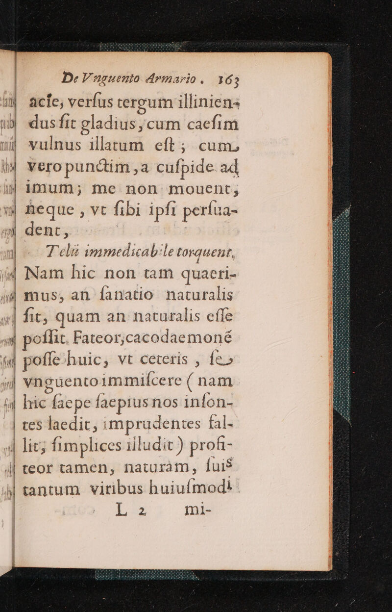 3| acte, verfus tereum illiniens ill dus fit gladius, cum caefim sj vulnus illatum eft; cum. id vero punctim , a cufpide ad ud imum; me non mouent, (| Reque , vt fibi Le perfua- ni dent, | | - Tei immedicab:le torquent, i4 Nam hic non tam quaeri- : mus;,an Ííanatio naturalis ;| fit; quam an. naturalis effe a) 34 poflit Fateor;cacodaemoné (4 poffe;huic, vt ceteris , fe» T. vnguento immiícere ( nam (d hic faepe faepius nos infon- | tes laedit, : xc fal- | lic; fimplices illudit ) prof || teor tamen, naturam, Íui$ | tantum viribus huiufmodi L3 mi-