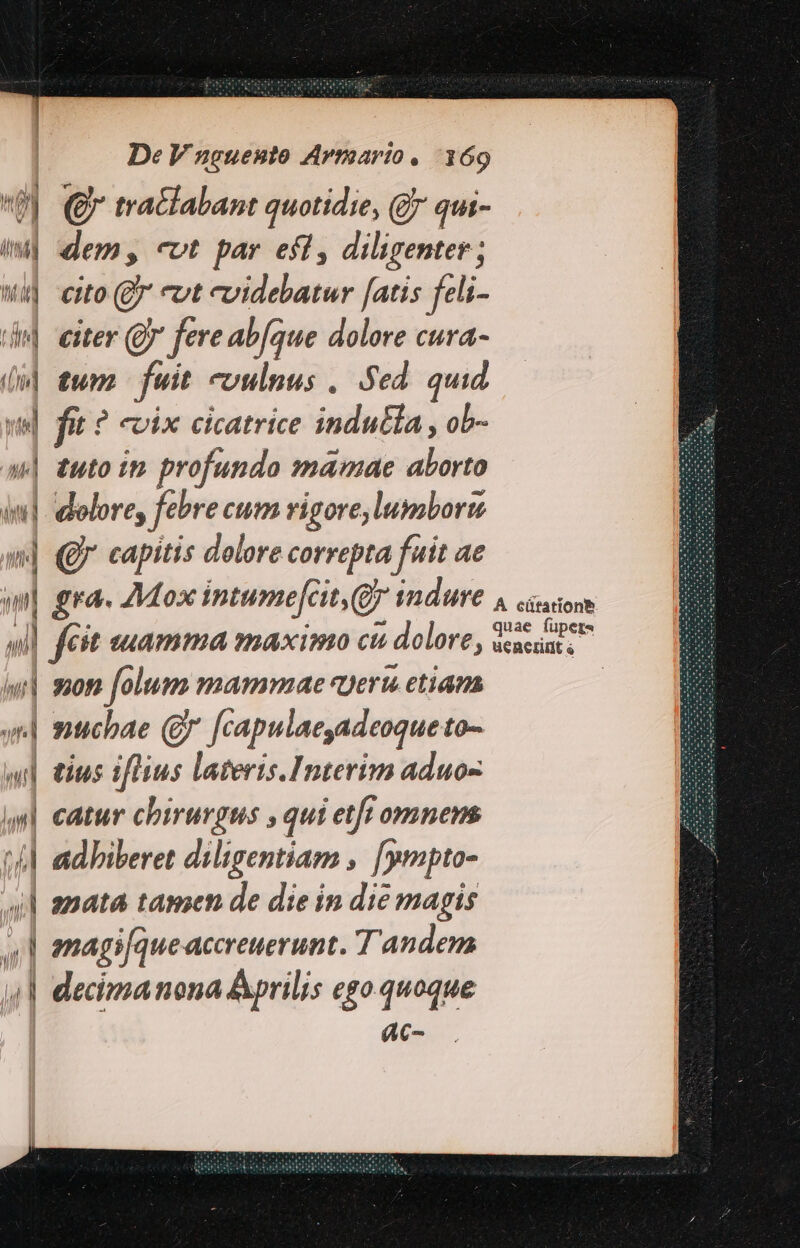 (y € tra&amp;abant quotidie, (* qui- iw] dem, «vt par efl, diligenter ; wi] cuo (B cut evidebatur [atis feli- ide] exter (Q fere abfque dolore cura- n tum. fuit vulnus , Sed quid te] qm ? evix cicatrice indutla , ob- 4| tuto in profunda mamae aborto in] dolore, febre cum rigore, lumbort «| Q capitis dolore correpta fuit ae will feit euamma maximo cu  dolore, w| son folum mammae «ueru etian | muchae (g* fcapulaeyadeoque to- wl tius iflius lateris.Interim aduo- «u| catur chirurgus , qui etff omnens t 4l adbiberet diligentiam . [ympto- ul amata tamen de die in die magis 4l amagi[queaccreuerunt. Tandem 4| decimanona Aprilis egoquoque