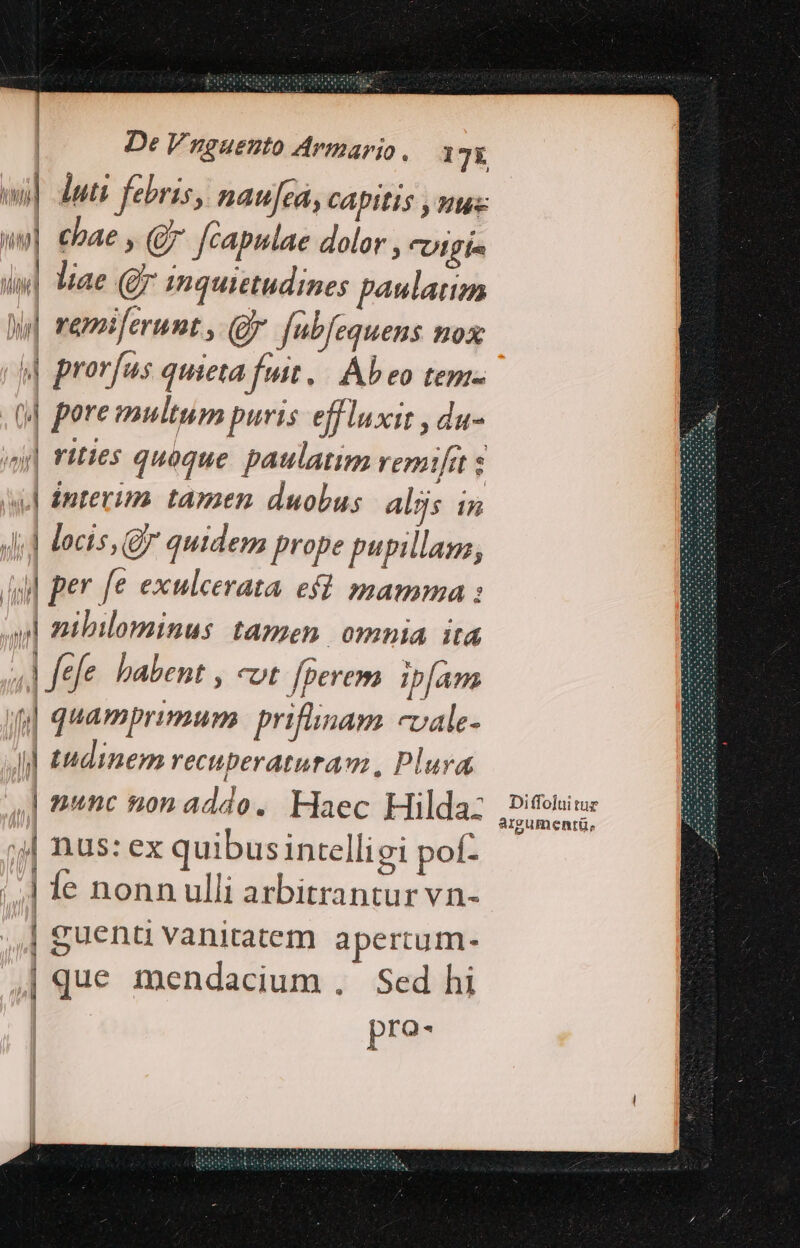 wi] uti febris, naufea, CApitis y nu wo] ebae , (Q fcapulae dolor , CUI BÍ l| liae (gx mquietudines paulatim | vemiferunt, (Jy fubfeauens nox y prorfus quieta fuit | Ab eo tem- ,(] poremultum puris effluxit , du- vy| rities quoque. paulatim remifit s is] interim. tamen. duobus. alijs in Ji] locis, Q quidem prope pupillans, Ag] per fe exulcerata ef? mamma : y] zibilominus tamen. omnia itd W fele habent , cot fperem ipÍam fj quamprimum priflinam -vale- i] tudinem recuperatura m, Plura. | 1nc non addo. Haec Hilda: j| nus: ex quibusintelligi pof- ;.] fe nonnulli arbitrantur vn- | guenu vanitatem apertum- | que mendacium . Sed hi pro- Á PN M NIA j IW nm MINI