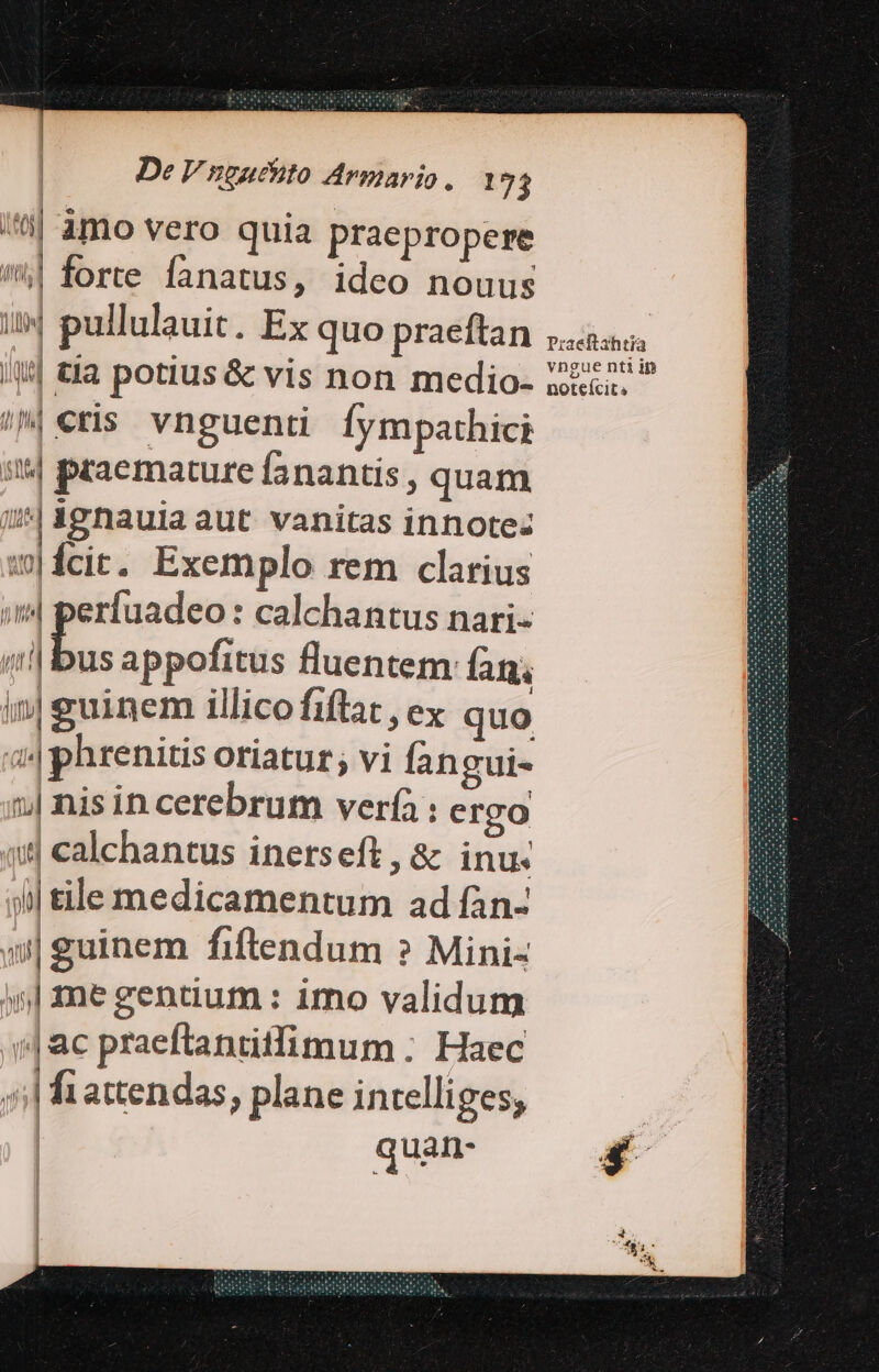 | àmo vero quia praepropere '^| forte fanatus, ideo nouus i4 pullulauit. Ex quo praeftan »aas i!| tla potius&amp; vis non medio- Z2»? /^| cris vnguenti fympathici 5| praemature fanantis , quam uM ignauia aut vanitas innote: w|ícit. Exemplo rem clarius :(4 perfuadeo: calchantus nari- i bus appofitus fluentem: lan in| guinem illico fiftat , ex quo 44 phrenitis oriatur; vi fan gui- 1 nis in cerebrum ver(à : ergo a8 calchantus inetseft, &amp; inu: j| tile medicamentum ad fàn- »| guinem fiftendum ? Mini- 5| me gentium : imo validum |ac praeftantitfimum : Haec ^| fiattendas, plane intelliges, quan- 4 I SAG iW i