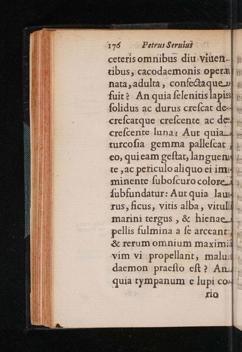 ceterisomnibus diu viuen..| » tibus, cacodaemonis opera: nata , adulta , confectaque-» bu fuit? An quia felenitis lapis] | folidus ac durus crefcat de: crefcatque :crefcente. ac de] crefcente luna: Aut quia-4 y. turcofia gemma pallefcat 1 ; co, quieam geflat, languenq ;. tc ,ac periculo aliquo ei imi] ;. minente fubofcuro colore; fubfundatur: Aut quia. laud rus, ficus, vitis alba , vituli, marini tergus , &amp; hienae pellis fulmina a fe arceant: &amp; rerum omnium maxim:z vim vi propellant, malu. daemon praefto eft? An]. quia tympanum e lupi co4 : rio