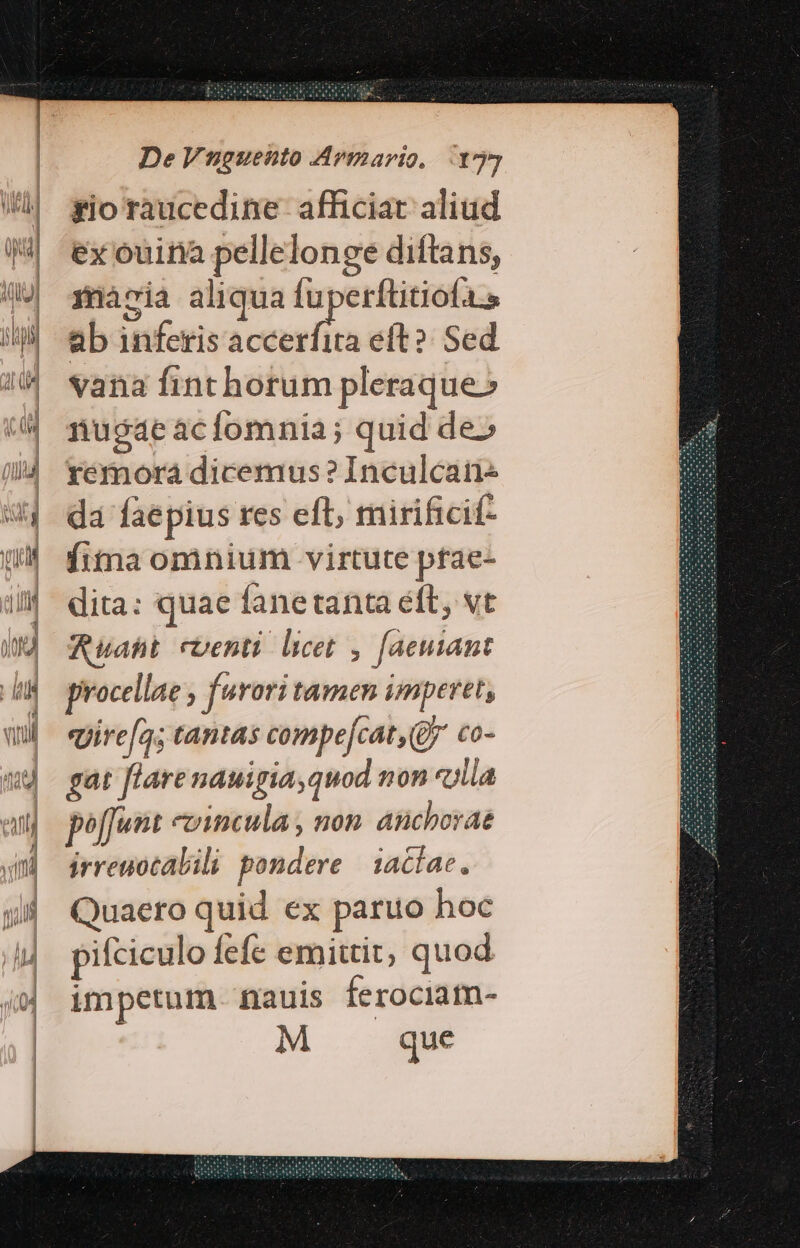 gio raucedine- afficiat: aliüd ex ouira pellelonge diftans, maria aliqua fuperftitiofa.s ab inferis oan i eft? Sed vana finthorum pleraque» nugae acfomnia; quid de» yemora dicemus? Inculcai da faepius res eft, mirificif- fitna omnium virtute pfae- dita: quae fanetanta eft, vt Ruaht eventi licet , [aeuiant procellae , furori tamen imperet, vjire[a; tantas compe[cat, (Qj co- gat flare nauigia,quod non «illa poffunt epincula , non anchorae irreuocalili pondere iaciae, Quaero quid ex paruo hoc pifciculo Íefíe emittit, quod impetum nauis ferociam- M que