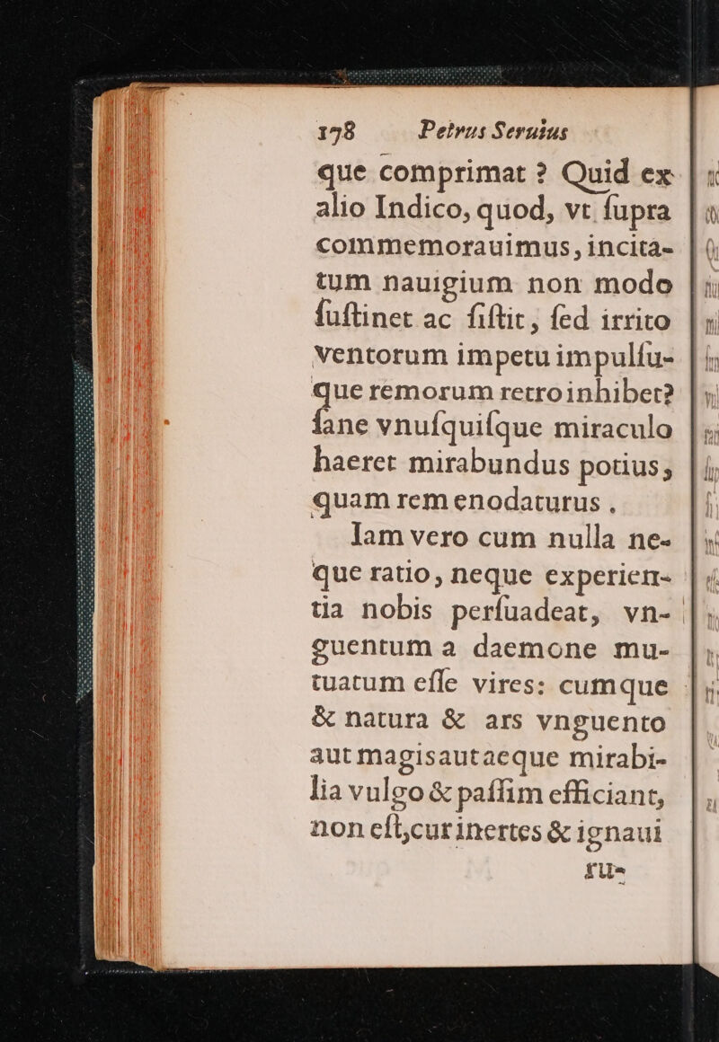 que comprimat ? Quid ex alio Indico, quod, vt fupra commemorauimus,incità- tum nauigium non modo fuftinet ac fiftit, fed irrito ventorum impetu impulíu- que remorum retroinhiber? Íane vnuíquiíque miraculo haeret mirabundus potius; quam rem enodaturus , Iam vero cum nulla ne- que ratio, neque experier- tia nobis perfuadeat, vn- guentum a daemone mu- | tuatum efle vires: cumque |; &amp; natura &amp; ars vnguento aut magisautaeque mirabi- lia vulgo &amp; paffim efficiant, non cíicur inertes &amp; ignaui fu