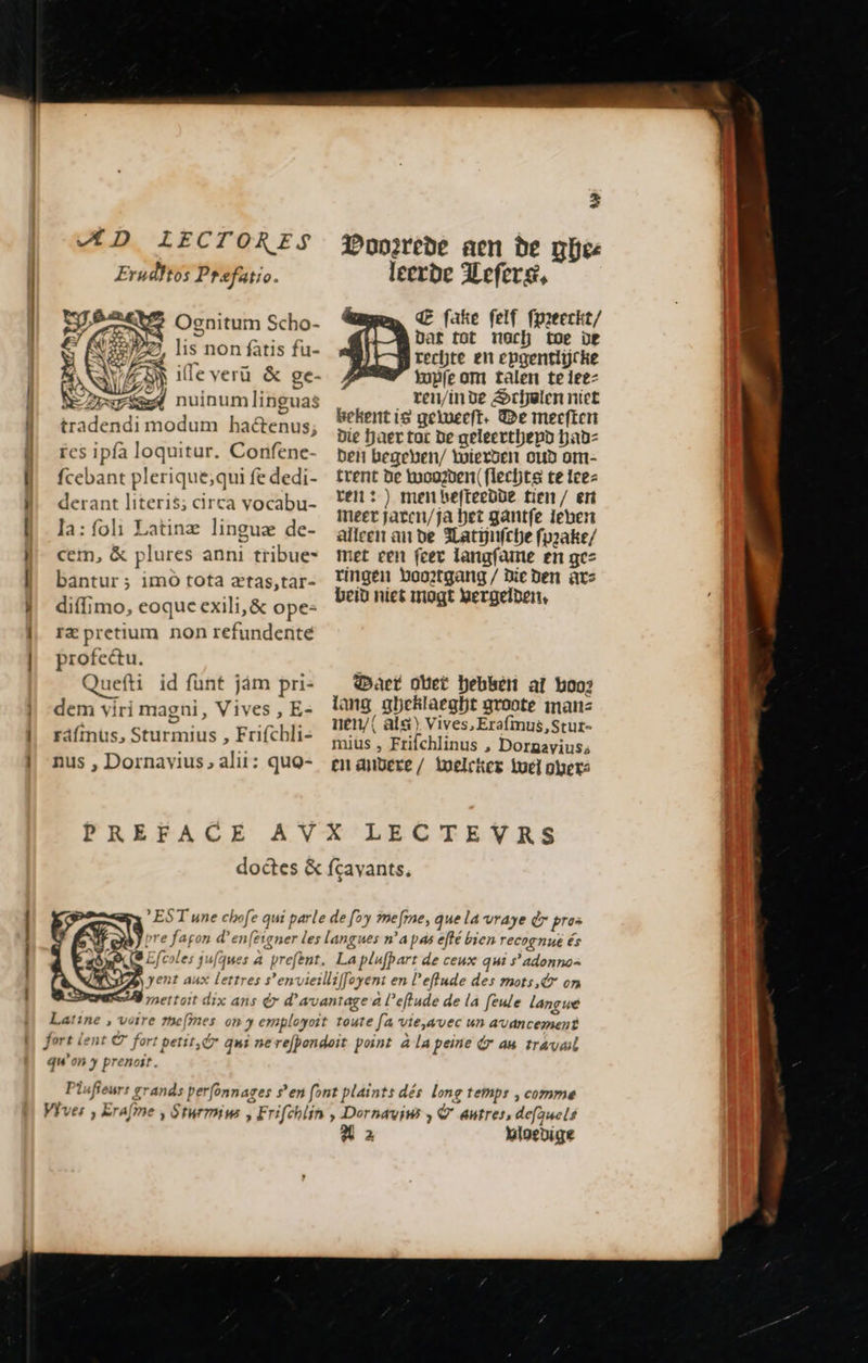 mes UT. et m m wo m 08 mn mer es mt D IL ECTORES Erudftos Prefatio 4 EN Ognitum Scho- . NEZ lis non fatis fu- VAS ile veru &amp; ge- « AG FE) » : ! EE nuinum linguas tradendi modum hactenus; res ipfa loquitur. Confene- fcebant plerique;qui fe dedi- derant literis; circa vocabu- la: foli Latine lingua de- cem, &amp; plures anni tribue- bantur; imo tota ætas,tar- diffimo, eoque exili, &amp; ope- rz pretium non refundente profectu. Quefti id funt jam pri- dem viri magni , Vives , E- ráímus, Sturmius , Frifchli- nus , Dornavius, alii: quo-     - t 2 Poozrede aen be ga leerde Hefer, Œ fake felf fpreeckt/ Dat tot nach toe de rechte en epgentlijcke tuÿfe om talen teleez ren/inde Schulen niet bekent is geleeft. De meeften Die haer tac de geleerthepd had: ben begeben/ wierden oud om- trent De wooden flechts te leer ren: ) men befteedde tien / eri meer jaten/ja bet gantfe leben alleen an de Matijnfche fpzake/ met een (cec langfame en gez ringen boortgang / Die den ars beid niet mogt hergelden,     act oet hebben af boo; lang gbeklaeght groote man: nen/( als) Vives, Erafmus, Stut- mius , Frifchlinus , Doraaviuss en andere / Welcken Wel hers  qu ‘on y prenoit. À 2 Vigedige                       