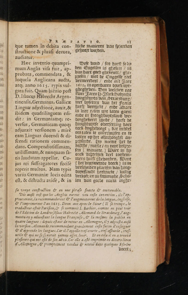  ER US y que tamen in debita con- ftru&amp;ione &amp; phrafi decora, audiatur. Hec inventio quampri- mum Anglis vifa fuit, ap- probata, commendata , &amp; loquela Anglicana aucta, atq; anno 1615. typis vul- gata fuit, Quam biënio poft D.lfaacus Habrecht Argen- ; tinenfis,Germanus, Gallice Linguæ adjeétione, auxit, &amp; ibidem quadrilinguem edi- dit: in Germaniamq; re- verfus , Germanicam quoq; adjunxit verfionem , mire cam Linguas docendi &amp; di- fcendi rationem commen- dans. Compendiofiflimam, utiliffimam, &amp; nunquam fa- tis laudatam appellat. Cu- jus rei fuffragatores facile reperit multos. Nam ty pis variis Germania locis edita eft, &amp; diftra&amp;a avide, &amp; in ATA C. V. II lijcke manieren bait fy:ecrken geHoot Wwo2ben, Defe bond / (o8 haeft fe ts nen Engelfen is ghefi n / i8 ban haer noe» ane keurt / qhez viefen / met be Cuygelfe_ tael bermeeroett / ende int Daer 1615, in openbaren pourk upt- ghegbeben. Den tocicien nae twee Taren H.F fack fsabzeent boogboupt i beh &amp;ttacáburg/ re bpfetten bail bet Prang beeft berrijckt / ende aluaer in biet talen unt laten gaen: einde in Boeghduptsland Wez DergDekeert zijnde / Heeft de Doogbbuntfe ohberfettig daer oock bngbeboegt ; bat middel omtalen te onte rivijfen cn te leeren op Det allezjosgbft anz pxmfenbe. Dn noemt bet de ko2tfie / ntitfie / en nopt bolpze: fen | maniere. ] Waer in bn Dock ebtelijck cet toeftenm-z mers heeft abenonben. Want [ Det bogenoemde boeck) is in herfcheiven plactfen ban hooge Duptflanbt Derouckt / Willig berkoft/en in fominabe, Arbo: len ban gocoe nacm imbre: 1. Barbier. comme on peut Voir t Allemand de Straesbourg,l aug- 1 j auatre lang: ses : depuis ejtant de re la verfi in Al Oo en Allemagne; il y adjoufta aufst : ref. affeurée , ref? louer. p en celail en a trouve boert;                                