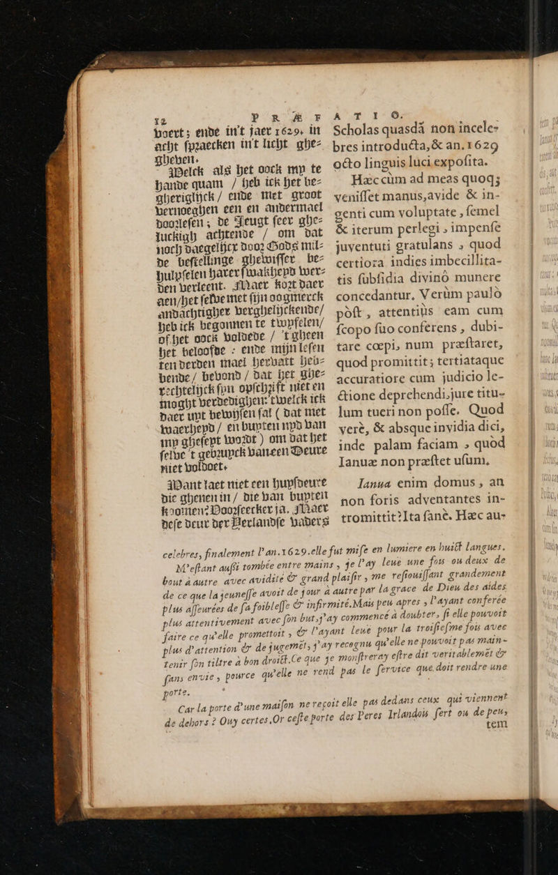 12 Py ROG boert; ende in't jaer 1629. int acht fpgaecken int licht ghez gheen. Belck als het oock my te bande quam / fjeb ick het bez gberiglijck / erbe Met groot beenoegden een en anberimacl Baoglefen; be Jeugt feev ue Juckigh achtende / om dat noch vaegelcr noo? Gods mil de beféelinge gbeluiffer be- bulpfeien hater fwakbeps tuer: den berleent. fact Root Daer aeu/bet fefoe met (rn ooginerck andachtiaher gerghelijckende/ heb ick begonnen te tlupfelen/ poffet oock boldede / ‘tabeen Det beloofde : ENDE mijn Lefen ten derden maet hervatt hehe bende / bebond / bat Det gie: gechtelijck fon opfchjgife niet vi mogbt gerdedigien: twelck ick Daer unt betoijfen fat ( pat Met tuaerbepo/ en bupten np ban mp güefept Wogdt ) om DAL bet feltae t gebeupek baneen qoreure niet voldoet: Want taet niet cent hupfoeure die ghenenin/ Die ban bupteil koomen? Doogfeecker ja. JlARET defe Deur der Bevlandfe haders A T I O. Scholas quasdä non incele- bres introducta, & an. 1629 octo linguis luci expofita. Hec cùm ad meas quoq; veniffet manus,avide & in- genti cum voluptate , femel & iterum perlegi » impenfe juventuti gratulans ; quod certioza indies imbecillita- tis fubfidia divino munere concedantur, V erüm paulo pott, attentiùs cam cum fcopo fuo conferens , dubi- tare coepi, num præftaret, quod promittit ; tertiataque accuratiore cum judicio le- &ione deprehendi,jure titu- lum tueri non poffe. Quod vere, & absque invidia dici, inde palam faciam > quod Januæ non præftet ufum, lanua enim domus, an non foris adventantes in- tromittit?Ita fané. Hac au- fe en lumiere en built langues. plus attentivement av faire ce qu’elle promettoit , GL: plus d'attention dr de jugemet; P tenir fon tiltre a bon fans envie , pource que porte. de dehors ? Ouy certes. as dedans ceux qui viennent tem