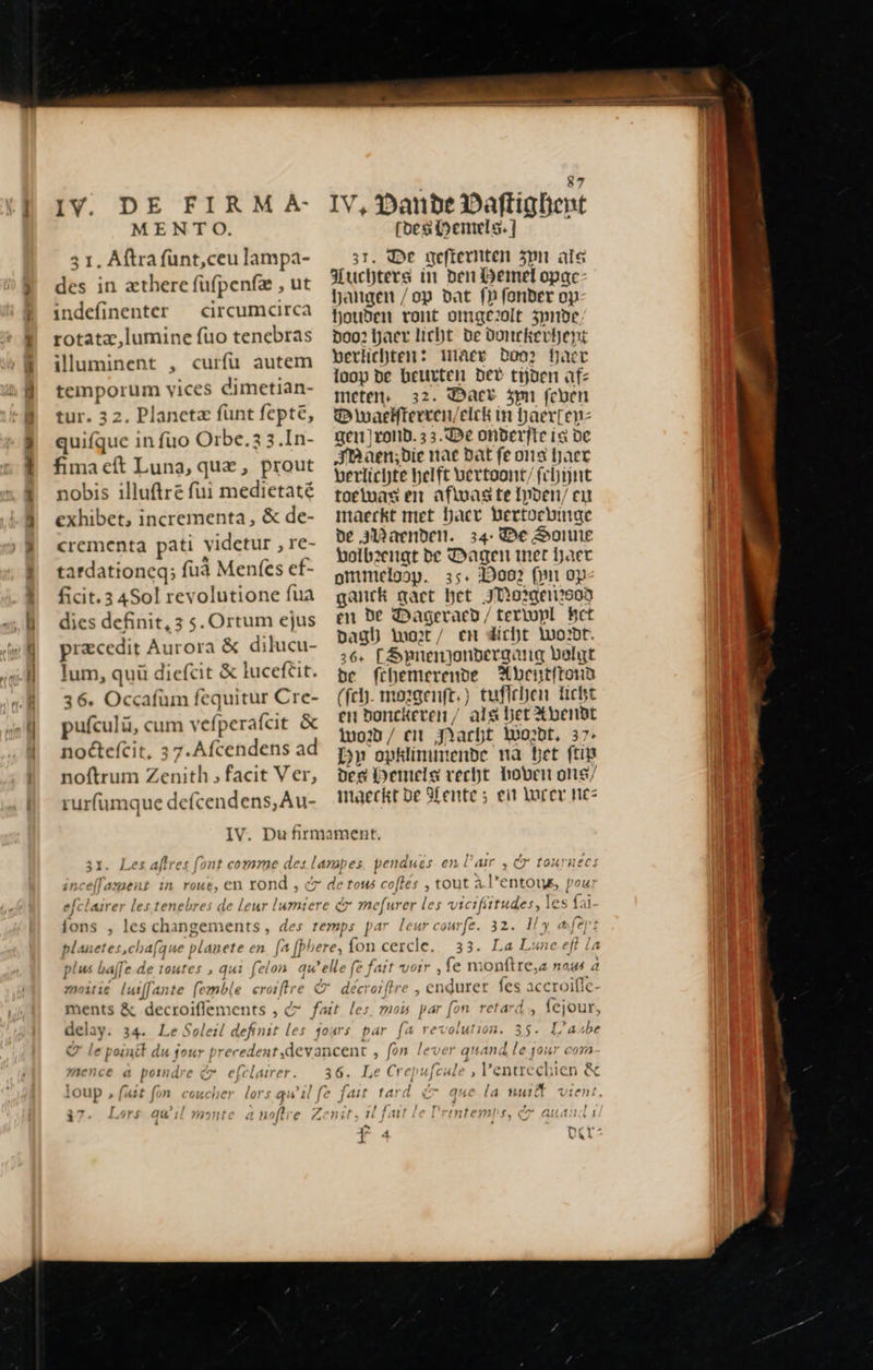 IV. DE FIRM A MENTO. 3 1. Aftra funt,ceu lampa- des in æthere fufpenfæ , ut indefinenter — circumcirca rotatz,lumine fuo tenebras illuminent , curfü autem temporum vices dimetian- tur. 32. Planeta fünt fepte, quifque in fuo Orbe. 3.In- fima eft Luna, que, prout nobis illuftre fui medietaté exhibet, incrementa, &amp; de- crementa pati \ vidctur , re- tardationcq; fuà Menfes ef- ficit. 3 4Sol revolutione fua dies definit, 3 s. Ortum ejus præcedit Aurora &amp; dilucu- lum, quü diefcit &amp; luceftit. 36. Occafùm fequitur Cre- pufculü, cum vefperafcit &amp; noctefcit, 37.Afcendens ad noftrum Zenith » facit Ver, rurfumque defcendens,Au- 31. Les afte t font llament in roue, en ron id, fons , les s changements , pa uietes M laf de toutes , qui felon qu lela4v x delay. 34. Le Soleil definit les mence a pondre c. efclairer. / —- 1 Lors qu'il                                       87 I! V, Danube Daftighent | [bes Hemels. ] | 3r. De gefternten zon ale | luchters in ben Hemel opac- hangen /op dat fn fonder op- houden vont omgezolt 5pnbe poo? haer licht de Donckevt)ent verlichten: Mace Doo? haer loop de beten bt? tijden afz T meten, 32. Dact 5pm (cben | B maeifteecen/elck in Daerpenz gen rond. 33. De onderfte ia de Am àen;bie nat Dat fe ons haet berlichte helft vertoont/ fchijnt toetouas en afwas te Ipden/ eu maeckt met haet Bertvebinge | de 3D aenben. 34: De Sonne Volb2engt de Dagen mer haer ommelosp. 35. 29002 Qui op ganck act het JWorgerizsod en De Dageracd/terlupl Het pag) Woet / en dicht Wordt. 26 [Spnenjondergang belt be fchemerende Aveitfrond (fch. morgenft.) tufichen Licht en bonckeven / alg het %bendt od / CH Jacht Wordt, 37: Dn» opklimimende nà bet ft | Dee Hemels vecht hoven ong/ | maeckt be Mente; en Wrer nez | f^ . , » Lar , 7 Ioxraecs tout à l’entous, pou courfe. l fert 22 Ee D 16 eft Le ‚fe monftre,a nous à roiftre , en pm fes accroifle- mous par fon retar , fejour ) par fa rex lass: Er L’asbe quand le jour com Pentrechien &amp; T que la tu vient.