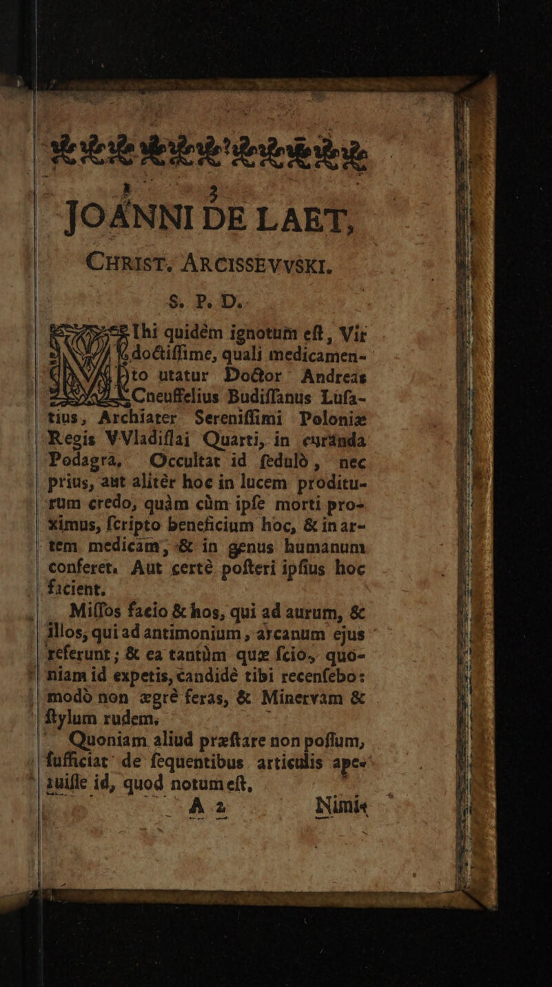 | , ; — JOANNI DE LAET, CHRIST. ARCISSEVVSKI. | $. P. D. Ihi quidém ignotum eft, Vir Y Dto utatur DoGor Andreas ; do&amp;tiffime, quali medicamen- Regis VVladiflai Quarti, in. eurdnda Podagra, Occultat id feduló , nec prius, ast alitér hoc in lucem proditu- rum credo, quàm cüm ipfe morti pro- ximus, fcripto beneficium hoc, &amp; inar- tem medicam; :&amp; in genus humanum conferet. Aut certe pofteri ipfius hoc Milfos faeio &amp; hos, qui ad aurum, &amp; » referunt ; &amp; ea tantüm quz fcio,- quo- niam id expetis, candide tibi recenfebo: ftylum rudem, -. Quoniam aliud przftare non poflum, fufhiciat; de: fequentibus . articulis ape. 1uifle id, quod notum eft, TU 5... A2 INimi« TBFRIC OS LORI Vo E FC, fe OSA