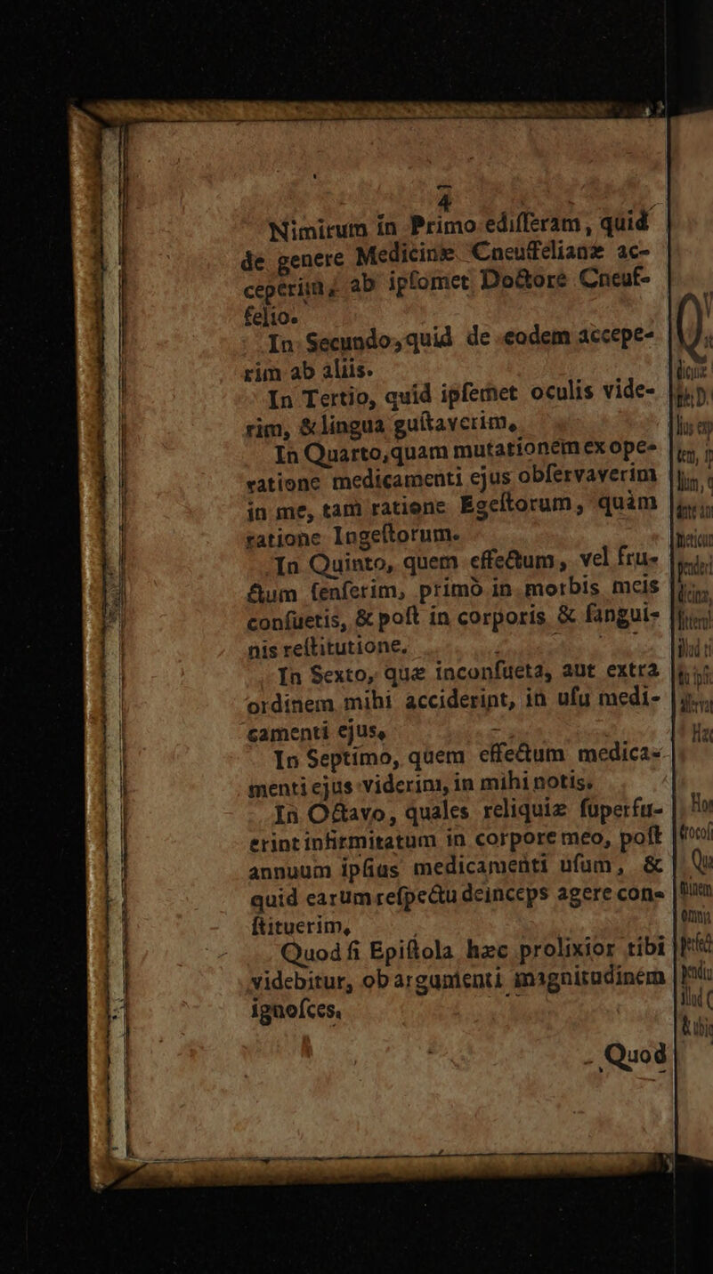 e 4 wt Nimirum ín Primo edifferam , quid de. genere Medicine Cneufedlian ac- ceperiim ab ipfomet Do&amp;ore Cneuf- fe]io- In.Secundo,quid de eodem accepe- |YJ; rim ab aliis. M- In Tertio, quid ipferet oculis vide- |tip rim, &amp;lingua guítaverim,. wn In Quarto,quam mutationem ex opes |i; | vatione medicamenti ejus obfervaverim |j. | in me, tam ratiene. Egeftorum, quàm |i ratione Ingeftorum. In Quinto, quem effe&amp;um, vel fru- &amp;um (enferim, primo in. morbis mcis con(uetis, &amp; poft in corporis &amp; fangui- nis reftitutione. s. ol fip, trig In Sexto, que inconfueta, aut extra ordinem mihi acciderint, in. ufu medi- camenti ejus, : In Septimo, quem effe&amp;um medica- menti ejus viderim, in mihi notis, In O&amp;avo, quales reliquie. fuperfu- erint infirmitatum in corpore meo, poft annuum ipfas medicamenti ufum, &amp; quid earum refpe&amp;tu deinceps agere cons Ítituerim, Quodfi Epiftola hzc prolixior tibi videbitur, obargunienti magnitudinem |] ignofces, [ | ——o AAA A——-————— VM cea ; Quod  p
