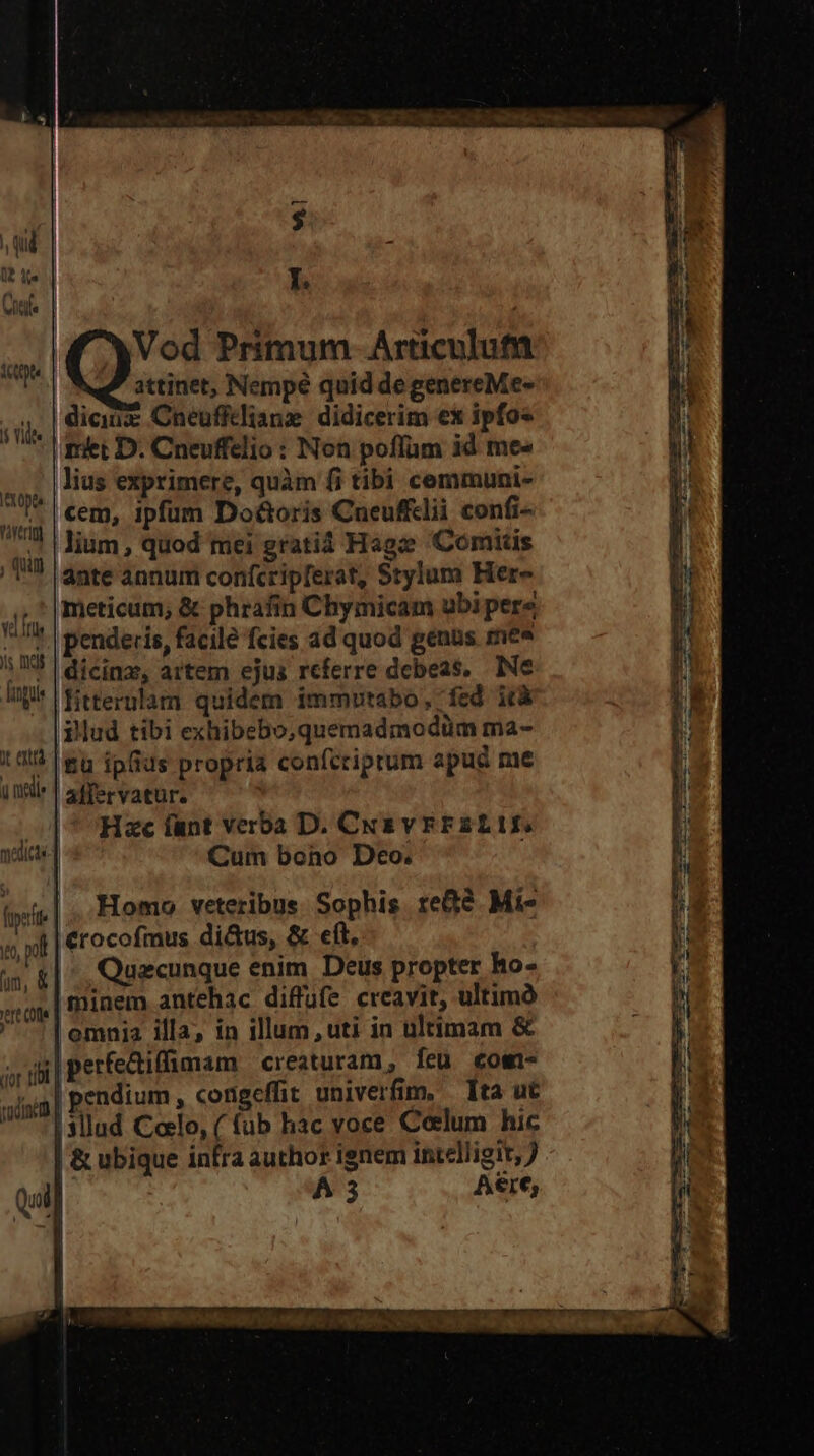qui UP e | Y. Viltile Vod Primum Articulut attinet, Nempé quid de genereMe- diciuz Cneuffdliane didicerim ex ipfos riet D. Cneuffelio : Non poffum id me« lius exprimere, quàm fi tibi cemmuni- cem, ipfum Do&amp;oris Cueufflii confi- lium , quod mei gratià Hage Comitis ánte annum confcripferat, Srylum Her- meticum, &amp; phrafin Chymicam ubi pere penderis, facile fcies ad quod genus mee ; I3 | dicings, artem ejus referre debeas. Ne Ul fitternlam quidem immutabo, fed ità illud tibi exhibebo,quemadmodüm ma- 1 dl? |&amp;u iofids propria confcriprum apud me utr | affervatur. Hzc lant verba D. Cus vrErFZLIf. Cum bono Deo. Homo veteribus Sophis re? Mi- «wh | €rocofmus di&amp;us, &amp; eft, i» &amp;| ., Quecunque enim. Deus propter ho- minem antehac diffüfe creavit, ultimó ,emnia illa, in illum, uti in ultimam &amp; pperfediffimam creaturam, feu «owi- | pendium , congeffit univerfim, — Ita ut |3llud Colo, ( fub hac voce Coelum hic | &amp; ubique infra author ignem intelligit, ) Qui] A3 Aere, 1 | itp 1 Vidt Ittopto raverigl , Qin v fus ls mds LI co T» LI - 'ert Cof. : cor tibi | ond