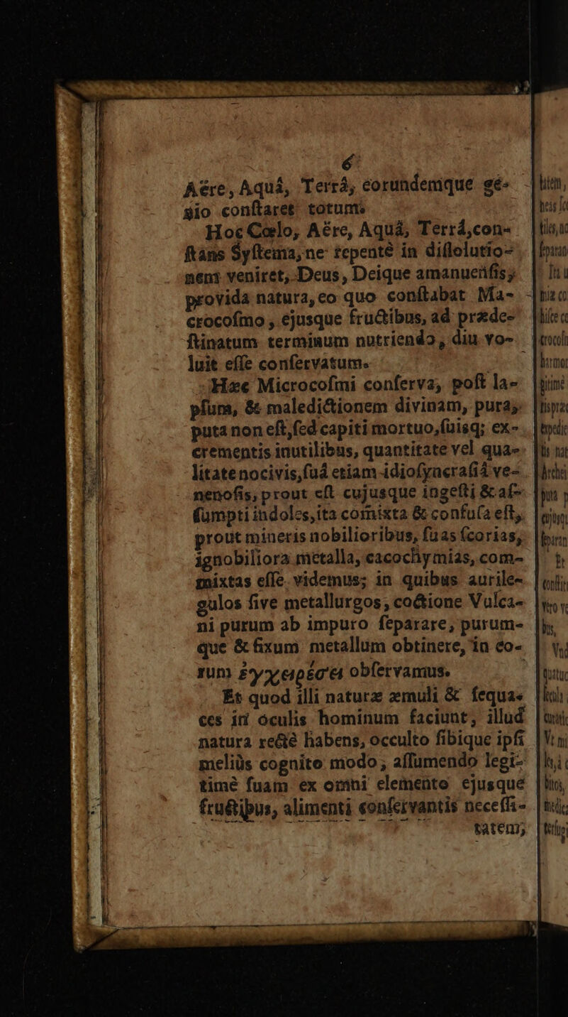 Aére, Aquá, Terrá, eorundenique. gé- $io conftaret totunm Hoc Cello, Aére, Aquá, Terrá,con- ftàns Syfteina; ne £epenté in diflelutio- neni veniret, Deus, Deique amanueüfis j provida natura, eo quo conítabat Ma- crocofmo ;, ejusque fru&amp;ibus, ad prede- ftinatum- termisum notriendo, diu vo- luit effe confervatum. : He Microcofmi conferva, poft la- pfum, &amp; maledi&amp;ionem divinam, pura; puta non eft,fed capiti mortuo,fuisq; ex- crementis inutilibus, quantitate vel qua- litatenocivis,fud etiam -idiofyacrafi4 ve- nenofis; prout cfl cujusque ingefti &amp; af- fümpti indoles, ita comixta &amp; confu(a eft. prout mineris nobilioribus, faas (corias; ignobiliora metalla, cacochymias, com- ni purum ab impuro feparare, purum- zum £yxepica obfervamius. Ét quod illi nature aemuli &amp; fequa« ces íi oculis hominum faciunt; illud natura re&amp;té labens, occulto fibique ipfi meliüs cognite modo; affumendo legi timé fuam. ex ozni elemento ejusque fru&amp;ipus, alimenti eonfervantis neceffz- : T ELA tatem; hei Ie bias Iu hifce « burmot Bitime tisprai bp Dy nat