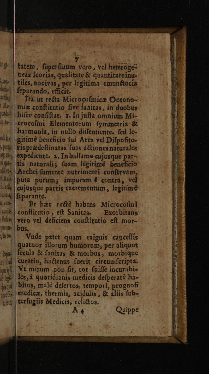 LOK uet) rado te ul le y putt iy he d qie fne liae WT Gorifg i, COffe alils Vütie pum. AL dequu t, ill iqu in iy lege ququé vctfte teli hifce confiftat. 1. In jufta omnium Mi- crocofmi Elementorum fymmetria. &amp; harmonia, in nullo diilentiente. fed le- gitimé beneficio fui Ares vel Difpofito- tisprzdeftinatas fuas aCionesnaturales expediente. 2. In balfame cujusque par- tis naturali; fuam légitimé beneficio cujusque partis excrementum, legitime feparante. Er hec re&amp;é habens Microcofmi Exorbitans véro vel deficiens conftitutio eft mor- bus, Vnde patet quam exiguis cancellis quatuor illorum humorum, per aliquot fecula &amp; fanitas &amp; morbus; morbique | curatio, ha&amp;enus fuerit. circumfcripta. Vt mirum .non fit, tot fuiffe incurabi- .lesà quotidianis medicis defperaté ha- | bitos, malé defertos, tempori, prognofi | medica, thermis, acidulis , &amp; aliis fub- A 4 Quippe E * 7N- 7 we ctam io Enn RUE c
