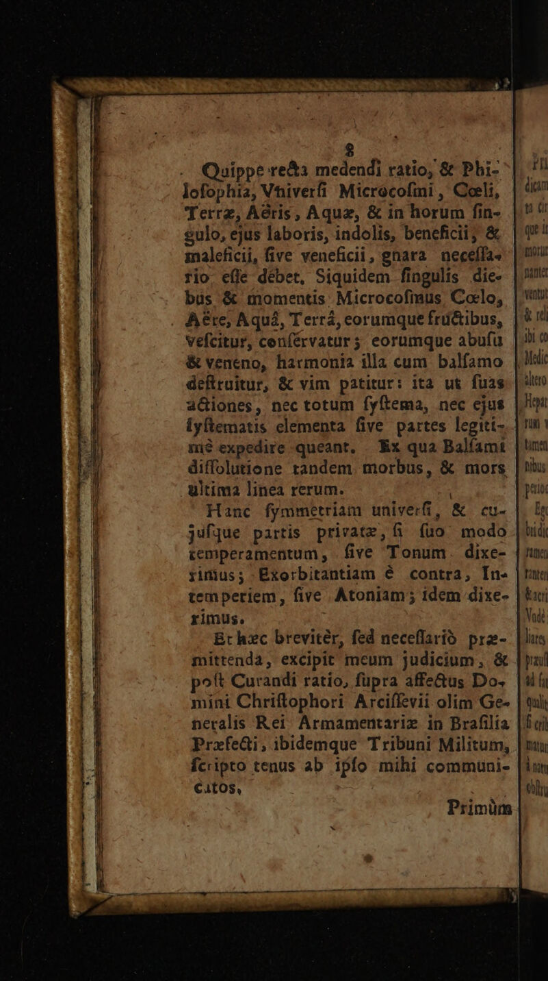 vA ani, Y * CEUQIDUR D m m d :  i — us aln ilit Quippe re&amp;a medendi ratio, &amp; Phi- lofophia, Vhiverfi Microcofini , Coeli, Terrz, Aeris, Aquz, &amp; in horum fin- $ulo, ejus laboris, indolis, beneficii; &amp; maleficii, five veneficii, gnara necelfa» rio. efle débet, Siquidem fingulis die- büs &amp; momentis: Microcofmus, Coelo, vefcitur, cenférvatur3 eorumque abufu &amp; veneno, harmonia illa cum balfamo deflruitur, &amp; vim patitur: ita ut fuas aGiones, nec totum fyftema, nec cjus iyftematis elementa five partes legiti- mié expedire queant. . Ex qua Balíamt diffolutione tandem. morbus, &amp; mors l Hanc fymmetriam univerfi, &amp; cu- jufque partis private, fi (uo modo cemperamentum , five Tonum. dixe- fidius; Exorbitantiam é contra, In- temperiem, five. Atoniam; idem dixe- rimus. Bt hzc breviter, fed neceflarió. prz- mittenda, excipit mcum judicium, &amp; poft Curandi ratio, füpra affe&amp;us Do. mini Chriftophori Arciffevii olim Ge- neralis Rei Armamentariz in Brafilia PraxfeGi; ibidemque Tribuni Militum, fcripto tenus ab ipfo mihi communi- €4tOS, Primüm t Qi qu i mori pianta Vento! &amp; rd ybi co altro Hitt Tull |