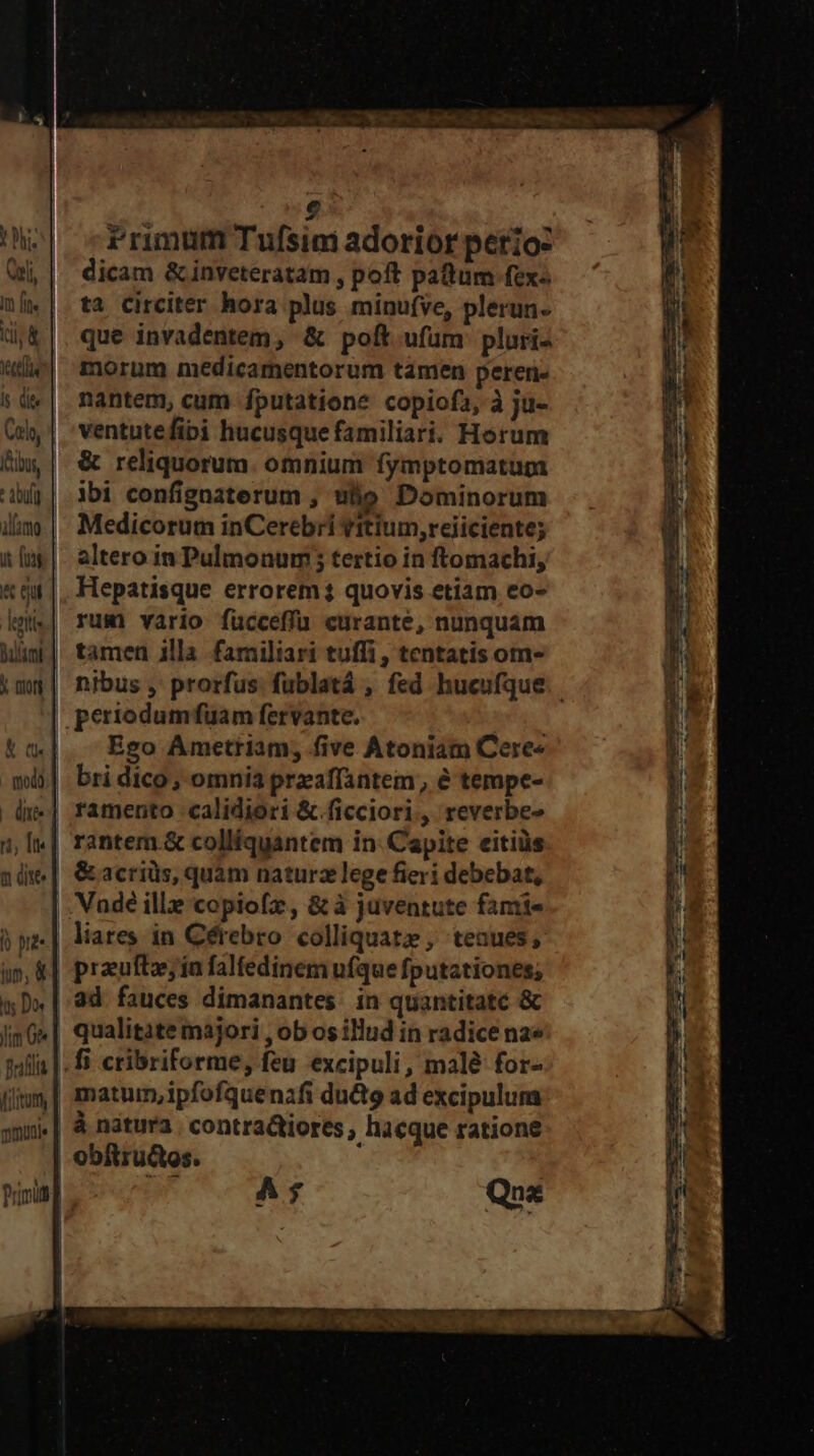 ges RP Von C9 crm ts £ o] cfrimum Tufsim adorior perio: Qi, | dicam &amp;inveteratam, poft patum fex« ni. | ta Cireiter hora plus minufve, plerun- (j&amp;|. que invadentem, &amp; poft ufum pluri- e| morum medicamentorum tamen peren- sü«| nantem, cum fputatione copiofi, à ju- (uy | 'ventutefipi hucusque familiari. Horum Am, | € reliquorum. omnium fymptomatum dj| ibi confignaterum , ulio Dominorum illas | Medicorum inCerebri vitium,reiiciente; um | altero im Pulmonum; tertio in ftomachi, «$t |. Hepatisque errorem? quovis etiam eo- kmis| rum vario fücceffü curante, nunquam Mim] tamen illa familiari tuffi , tentatis om- img | nibus, prorfus fublatá , fed hucufque.. pertodumfüuam fervante. tw|. Ego Ametriam; five Atoniam Cere« mi] bri dico; omnia preaffantem, e tempe- d.| ramento calidiori &amp; ficciori,, reverbe- 1, I«| rantem.&amp; colliquantem in: Capite eitiüs ndm | &amp;acriüs, quàm naturz lege fieri debebat, Vade ille copiofz, &amp; à juventute fami- j ye | Mares in Cérebro. colliquatz , teaues, in, &amp;| prauftosia falfedinem ufque fputationes; xD» | 4d. fauces dimanantes. in quantitate &amp; jimG| qualitate majori , ob os illud in radice na» sulla |. fi cribriforme, feu excipuli, malé for- matum, ipfofquenafi duQ9 ad excipulum «| &amp; natura. contractiores , hacque ratione obitructos. | Tof Que zw e: