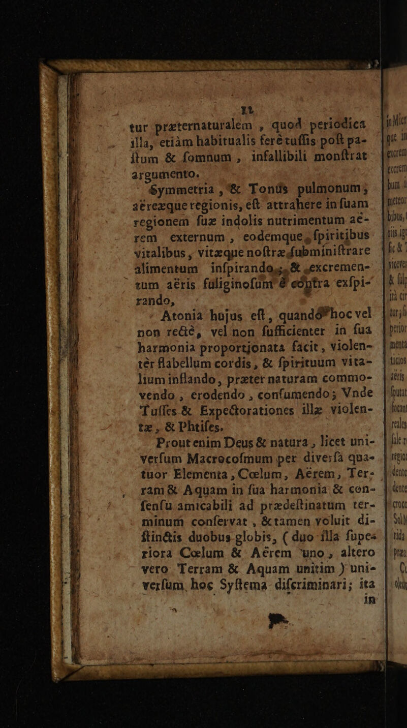tur przternaturalem , quo periodica illa, etiàm habitualis ferétuffis pok pa- itum &amp; fomnum , infallibili monftrat argumento. $ymmetria ,&amp; Tonds pulmonum; a3trexque regionis, eft attrahere in fuam regionem füz indolis nutrimentum a€- vitalibus , vitzque noftre fubminiftrare alimentum | infpirando,;, &amp; ,excremen- zum aéris füliginofünt 8 edptra exfpi- rando, | Atonia hujus eft, quandóP hoc vel non re&amp;é, velnon fuffcienter in fua harmonia proportjonata facit , violen- ter flabellum cordis , &amp; fpirituum vita- ]tum inflando, preter naturam commo- vendo , erodendo , confumendo; Vnde 'Tuffes.&amp; Expe&amp;orationes ille violen- tz,GDhtifes. Proutenim Deus &amp; natura , licet uni- vetfum Macrocofmum per diverfà qua- tuor Elementa , Colum, Aerem, Ter: ram &amp; Aquam in fua harmonia &amp; cen- fenfu amicabili ad przdeftinatum ter- minum confervat , &amp;tamen voluit di- ftin&amp;is duobus globis, ( duo 1lla fupes riora Colum &amp; Aeérem uno, altero vero Terram &amp; Aquam unitim ) uni* verfum, hoe Syftema- diferiminari; ita in T mat txcrem bun 1 meteo: bibus, tis ig yer lil Jt C! uj perior puent: ticos detis [puta H Vcn [ie t dente