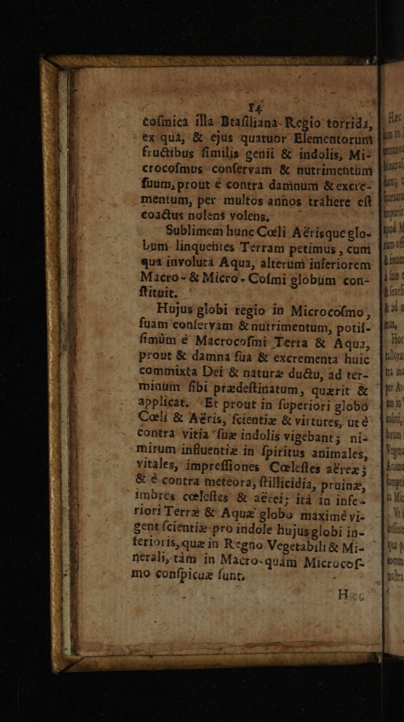 r4 Cofmica illa Btafiliana- Regio torrids, ex quà, &amp; ejus quatuor Elementorurà fru&amp;ibus fimilis seüii &amp; indolis, Mi- crocofmus -confervam &amp; nutrimentüm fuum, prout € contra damnum &amp; excic- mentum, per multos annos trahere cit €oi&amp;us nolen$ yolens, — ^ Sublimem hunc Coli Aérisque glo- boni linquetites Terram petimus , cutri qua involuta Aqua, alteriim iuferiorem Macro- &amp; Micro Cofmi globüm con- ftituit. Hujus globi regio in Microcofmo, fuam confecvam &amp; nutrimentum, potií- fimüm é Macrocofmi lerta &amp; Aqu: prout &amp; damna fua &amp; excrementa huic commixta Dei &amp; naturz du&amp;u, ad ter- miaüum fibi ptdeftinatum, querit &amp; applicat. -Et prout in fuperiori globo Coli &amp; Aéris, fcientiz &amp; virtutes, uté contra vitia fuz indolis vigebant; ni- mirum influentiz in [fpiritus animales, vitales, impreffiones Calcftes a&amp;rez i &amp; é contra meteora, frillicidia, pruinz, 1mbres ceelefles. &amp; i€rei; ità in infe riori Terre &amp; Aqua globo maximé vi- Sent fcienti-pro indole hujus globi in- fertoris,qua in R*gno Vegetabili &amp; Mi- nerali,tàm in Macro-quám Microcof- mo confpicuez funt, to o- t T E» t c -« € ^- e. 2 tum 2. ES Irc: — E - -— - — s z Do Ed ES cro z - E ry E13 mA r—