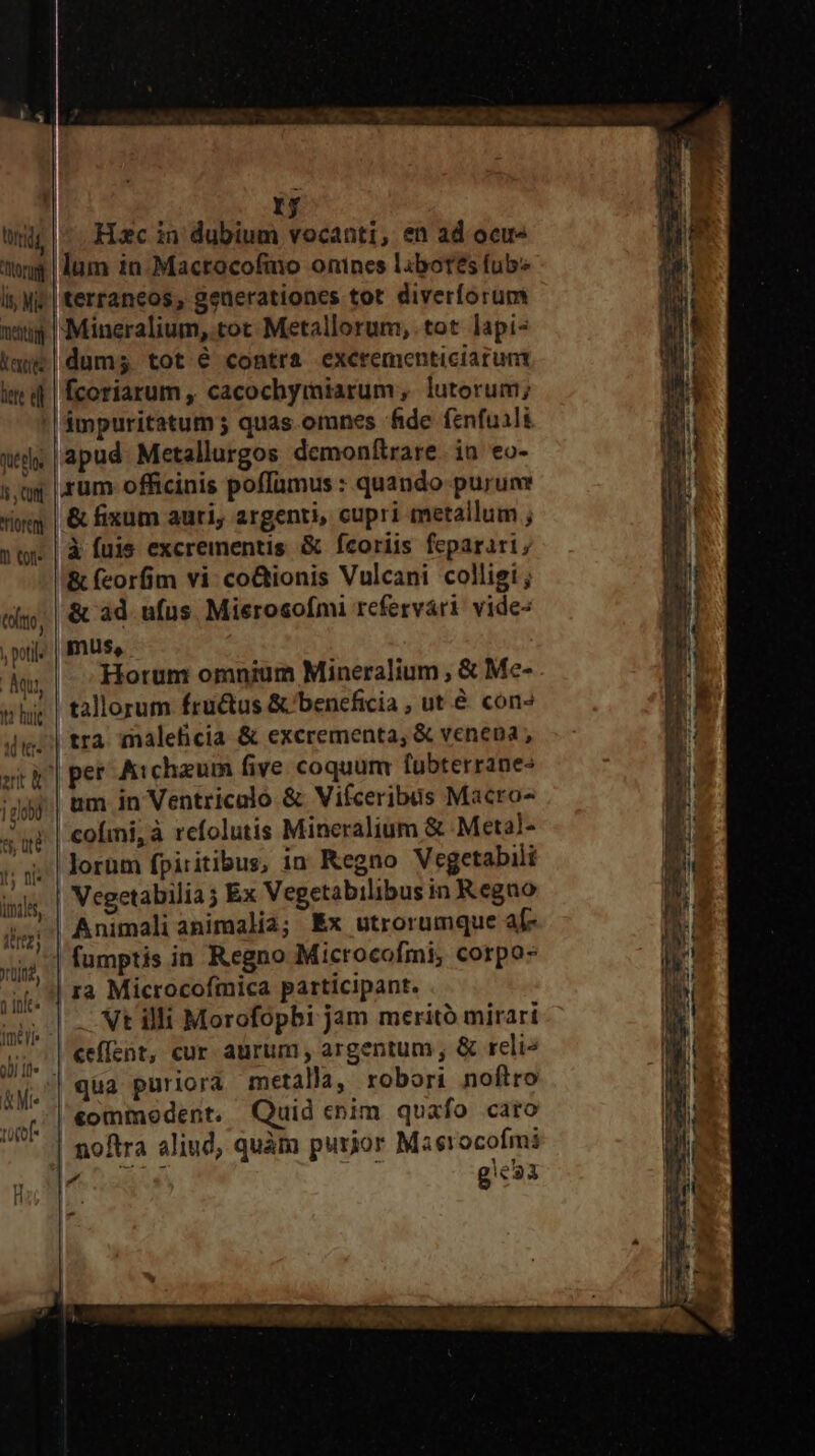 ! rf Hc in dubium vocanti, en ad ocu lum in.Macrocofmo onines labores fub* 'terraneos, geuerationes tot diverforumi 'Mineralium, tot Metallorum, tot lapis dum; tot é contra excrementiciarunt fcoriarum , cacochymiarum, lutorum; 'ámpuritatum ; quas.omnes fide fenfuali wd | apud: Metallurgos demonítrare. in eo- s,ug | rum officinis poffamus : quando purum ig | &amp; fixum auri, argenti, cupri metallum ; str | à fuis excrementis &amp; fcoríis feparari; &amp; (corfim vi: co&amp;ionis Vulcani colligi ; 6i, | &amp; 4d ufus. Mierosofmi refervári vide- poil? | PIS. ; i : Aw,| Horum omnim Mineralium , &amp; Me- whig | tallorum fru&amp;us &amp; beneficia , ut &amp; con» iig; | tra. maleficia &amp; excrementa, &amp; venena, ski] pet Aicheum five coquum fubterranes ;jpj.| um in Ventricalo &amp; Vifceribus Macro« ' r| cofmi,à refolutis Mineralium &amp; Metal- rdg oru li, Mid metti extr tete el : y Jorüm fpiritibus, in Kegno Vegetabili bil | Vegetabilia j Ex Vegetabilibus in Regno jr | Animali animalia; Ex utrorumque a[- Yid fumptis in Regno Microcofmi; corpo: ji. | F2 Microcofmica participant. .— — —— m Vt illi Morofopbi jam meritó mirart | «effent, cur aurum, argentum, &amp; reli» am qua puriora metalla, robori noftro anf «ommoedent, Quid cnim quafo caro iUWVIT noftra aliud, quàm purior Maerocofmi de asus gc»1