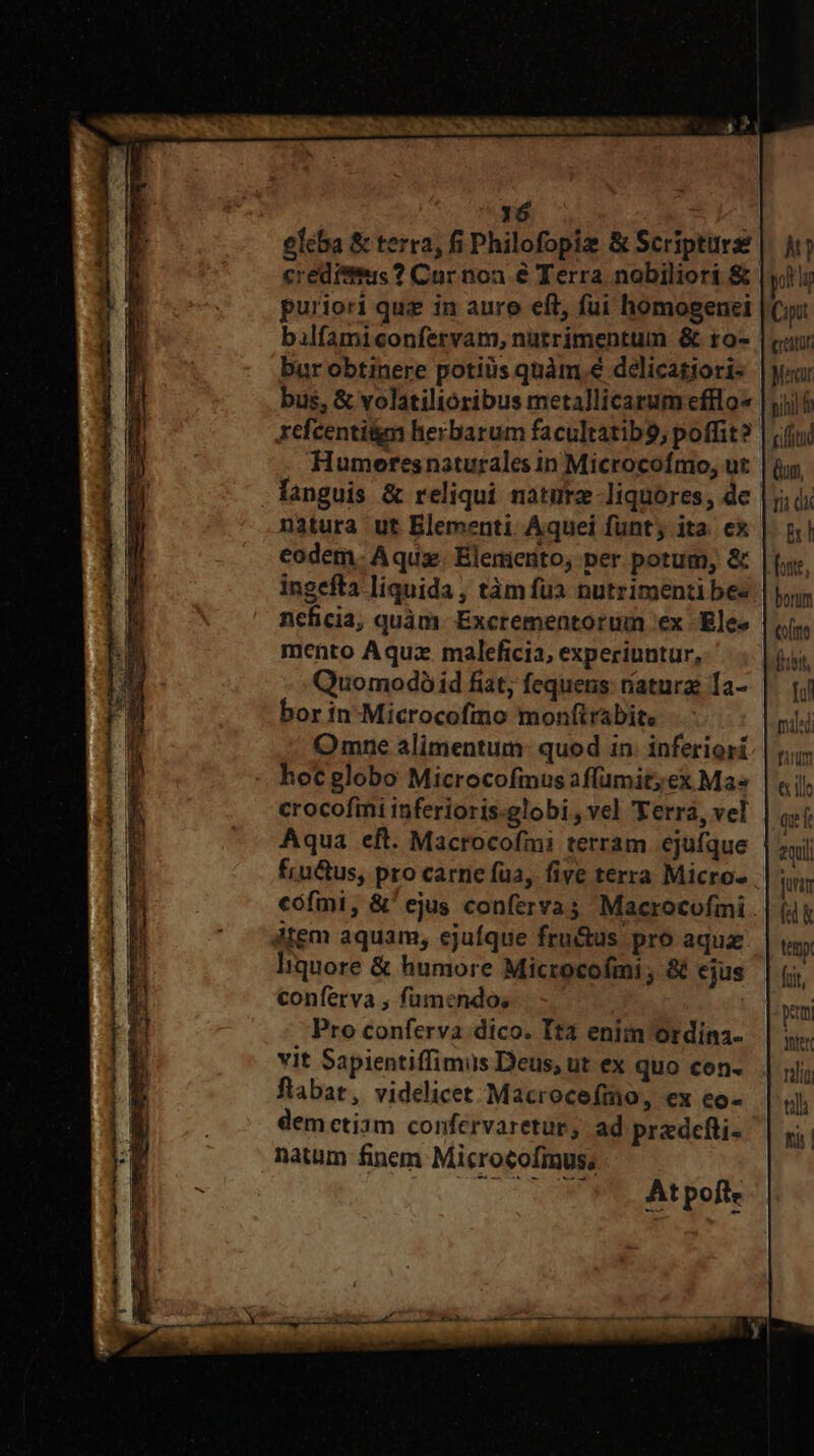 eIcba &amp; terra, fi Philofopiz &amp; Scripture creditus ? Cur noa € Terra nobiliori &amp; puriori quz in auro eft, fui homogenei bur obtinere potiiis quàm.€ delicagjori- bus, &amp; volatiltóribus metallicarum efflo« refcentitm herbarum facultatib9, poffit? Humeresnaturales in Microcofmo, ut languis &amp; reliqui nature liquores, dc natura ut Blementi Áquei fünt; ita. ex eodem. Aqux. Elemerito, per potum, &amp; ingefta liquida , tàm fua nutrimenti be« ncficia, quàm. Excrementorum ex - Elee mento Aquz maleficia, experiuntur, Quomodó id fiat, fequens: natura: 1a- bor in-Microcofmo monfirabite Omne alimentum: quod in. inferiori hocglobo Microcofmus affümit;ex Ma« crocofimi inferioris.globi , vel 'Ferra, vel Aqua eft. Macrocofmi terram ejufque fru&amp;us, pro carne fua, five terra Micro- dtem aquam, ejufque fru&amp;us pro aqux liquore &amp; humore Microcofmi ; &amp; ejus conferva , fümendo, Pro conferva dico. Ita enim Otdína- vit Sapientiffimus Deus, ut ex quo con- flabat, videlicet Macrocefmo, ex eo- demctiam confervaretur, ad predefti- natum fincm Microtofimus; y. pog Cipit grati Mercur pihil i tifitud Qum, Tii dx &amp; foste, borum Co/tte Bibit, Il mie] fim € tle qu 2quli jurim fk tet foit, pem ter til fi
