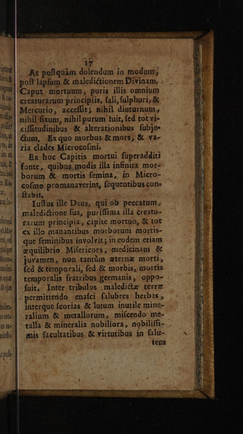 Ke Aor Tint pot Ito t ip d NUT X m Wr, T3 tri vd MICEO« qud JL ifie io £01)« |. At pofiquàm dolendum ia moduni; | poft lapfum & maledictionem Divinam, Caput mortuum, puris illis omnium creaturarum principiis, fali, fulphuri, & Mercurio, aceeffit; nihil diuturnum, nihil fixum, nihil purum tuit, fed tot vi- ciffitudinibus &.alterationibus fubjee Gum, Éxquo morbus & mors, & va- ria clades Microcofmi. Ex hoc Capitis mortui fuperadditi fonte, quibus. modis illa infinita mor- borum &. mortis femina, in Micro- cofmo promanayerint, fequentibus cone ftabit, Iuftus ille Deus, qut ob peccatum, maledi&ione fua, puriffima illa creatu- rarum principia, capite mortuo, & tot | €x illo manantibus morborum mortis- que feminibus involvit; in eodem ctiam zquilibrio Mifericors, medicinam & juvamen, non tantüm zternz morti, | fed & temporali, fed. & morbis, mortis temporalis fratribus germanis, oppo- | fuit, Inter tribulos maledi&z terre permittendo | enafci falubres herbas , | interque fcorias & lutum inutile mine- | ralium & metallorum, mifcendo me- talla & mineralia nobiliora, nobiliffi- mis facultatibus & virtutibus in falu- | tens - xrT. ru QM E E Rie rn $5 TITEL