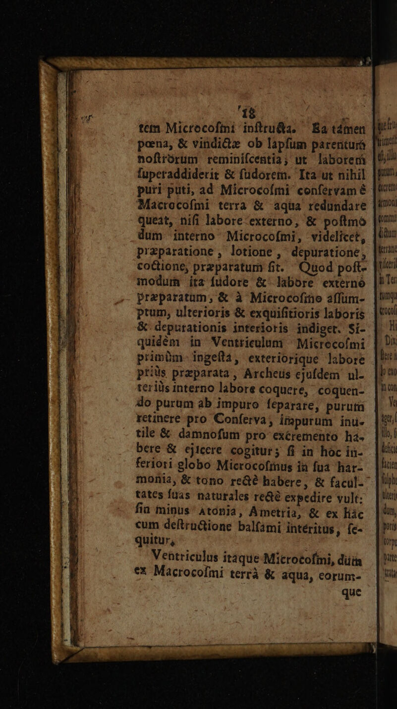 'í$ fuperaddiderit &amp; füdorem. Ita ut nihil puri puti, ad Microcofmi confervam &amp; Macrocofmi terra &amp; aqua redundare queat, nifi labore-externo, &amp; poftmó dum interno Microcofmi, videlicet, przparatione , lotione ,' depuratione, cottione, preparatum fit. Quod poft- moduri ita füdore &amp;- labore externó Preparatum, &amp; à Microcofine affum- ptum, ulterioris &amp; exquifitioris laboris &amp; depurationis interioris indiget. Si- quidém in Ventriculum ^ Micrecofmi primbm- ingeflá, exteriorique labore priüs preparata, Archeus ejufdem ul- reriiis interno labore coquere, coquen- do purum ab impuro feparare, puruta retinere pro Conferva; impurum inu- tile &amp; damnofum pro-exéremento ha- bere &amp; ejicere cogiturs fi in hóc in- feriori globo Microcofrnus ià fua har- tates fuas naturales re&amp;é expedire vult: fiu minus Atonia, Ametria, &amp; ex liác cum deftruGione balfami intéritus , íe- quitur, Veatriculus itaque-Microtofii, düii ex Macrocofmi terrà &amp; aqua, eorum- yon Ye ilh, f lia hii fiph titer dn, pti ont pute ti