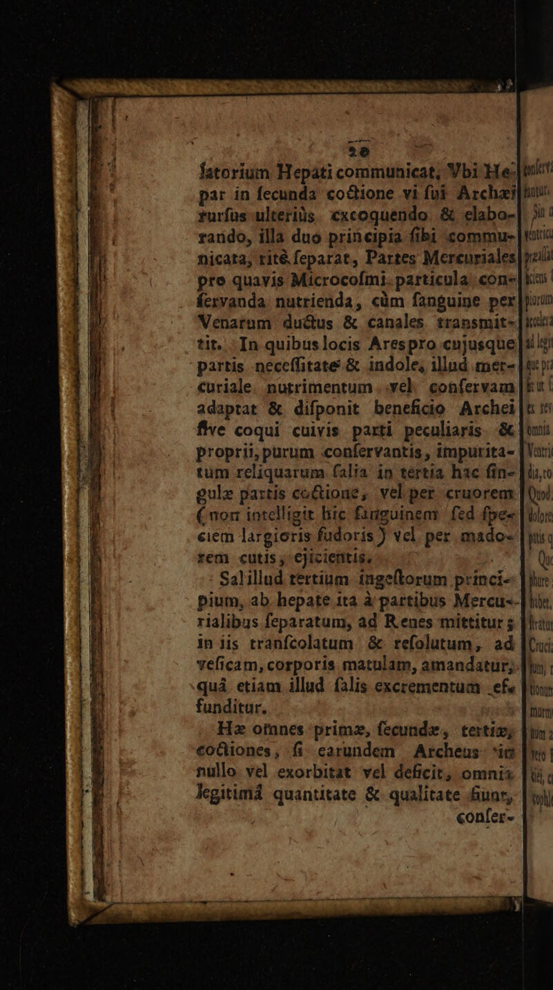 1  ———— P € nn EP MA cimus Dn *e fatorium Hepati communicat, Vbi He: par in fecunda. codtione vi fui. Archae rurfus ulteriàs. cxcoquendo. &amp; elabo- rando, illa duo principia fibi commu- nicata, rit&amp; feparat, Partes Mercuriales pre quavis Microcofmi. particula con Écrvanda. nutrienda, cüm fanguine per Venarum du&amp;us &amp; canales transmit- tit. In quibuslocis Arespro cujusque partis neceffitate.&amp; indole, illnd mer- curiale. nutrimentum ..ve]. confervam adaptat &amp; difponit beneficio Archei fWwe coqui cuivis parti peculiaris. &amp; proprii; purum :confervantis , impurita- tum reliquarum falia ip tertia hac fin- gulz partis co&amp;ione, velper cruorem (non intelligit liic fanguinem | fed fpes ciem largioris fudoris ) vel per mado- rem cutis, €jiciefitis, pium, ab. hepate ita à partibus Mercu-- rialibus feparatum, ad R enes mittitur ; in iis tranfcolatum &amp; refolutum, ad veficam, corporis matulam, amandatur; funditur. Hz omnes primz, fecunde, tertio; €oGiones, fi earundem Archeus- ic nullo. vel exorbitat vel deficit, omnis legitimá quantitate &amp; qualitate &amp;unr, / confer- AL fonti Sin ( éntric. pili kien porum iden ai le fut pi iut h i emis ari li Qui lolo pi c phus het, irm ud. uy | tono form Bm : tto | Y
