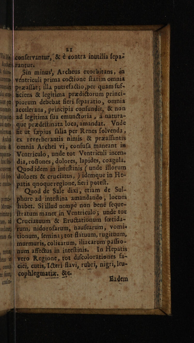 l| fantute Ju minus, Archeus exorbitans, in | Véntriculi prima co&amp;tione ftatim omnia przafIat ; illa putrefa&amp;io;per quam fuf- Bciens &amp; legitima przdi&amp;orum princi- piorum debebat fieri feparatio, omnia wu | accelerans , principia confundit, &amp; non imqe| ad legitima faa emunctoria ; à-natura- ilat«|.que predeftinata loca; amandat. Vnde imm | fit ut £pius falia per Renes folvendz , Add) ex reverberantis nimis. &amp; praaífantus ai &amp;| omnia Archei vi, confufa maneant in wuit« |Ventriculo, unde tot Ventriculi incene icfie| dia, rofiones , dolores, lapides, coagula. aw | Quod idem in inteftinis ( unde illorum iiie | dolores &amp; cruciatus, ) idemque in He- aii! patis qnoqueregione, fieri poteft. Quod de Sale dixi, etiam de Sul- »nd«| phure ad: inteftina amandando , locum Mna | habet. Siillud nempe non bené feque- dius | firatum manet ín Ventriculo; unde tot w, 4| €Cruciatuum &amp; Eru&amp;ationum fcetida- uim Eum; nidorofarum, naufearum, vomi« un 4 | tionum, femina tot flatuum, rugitaum, | murmuris, coliearum, iliacarum paffto- tein | nura affe&amp;us in inteftinis. — In Hepátis ws it| Yero Regione, tot difcolorationes fa- .omij.| iei, cutis, Ieri flavi, rubri, nigri, leu- «im | cophlegmatix. &amp;« qnae: | 29 RN Eadem lia (Off ünt wt 'anstyite