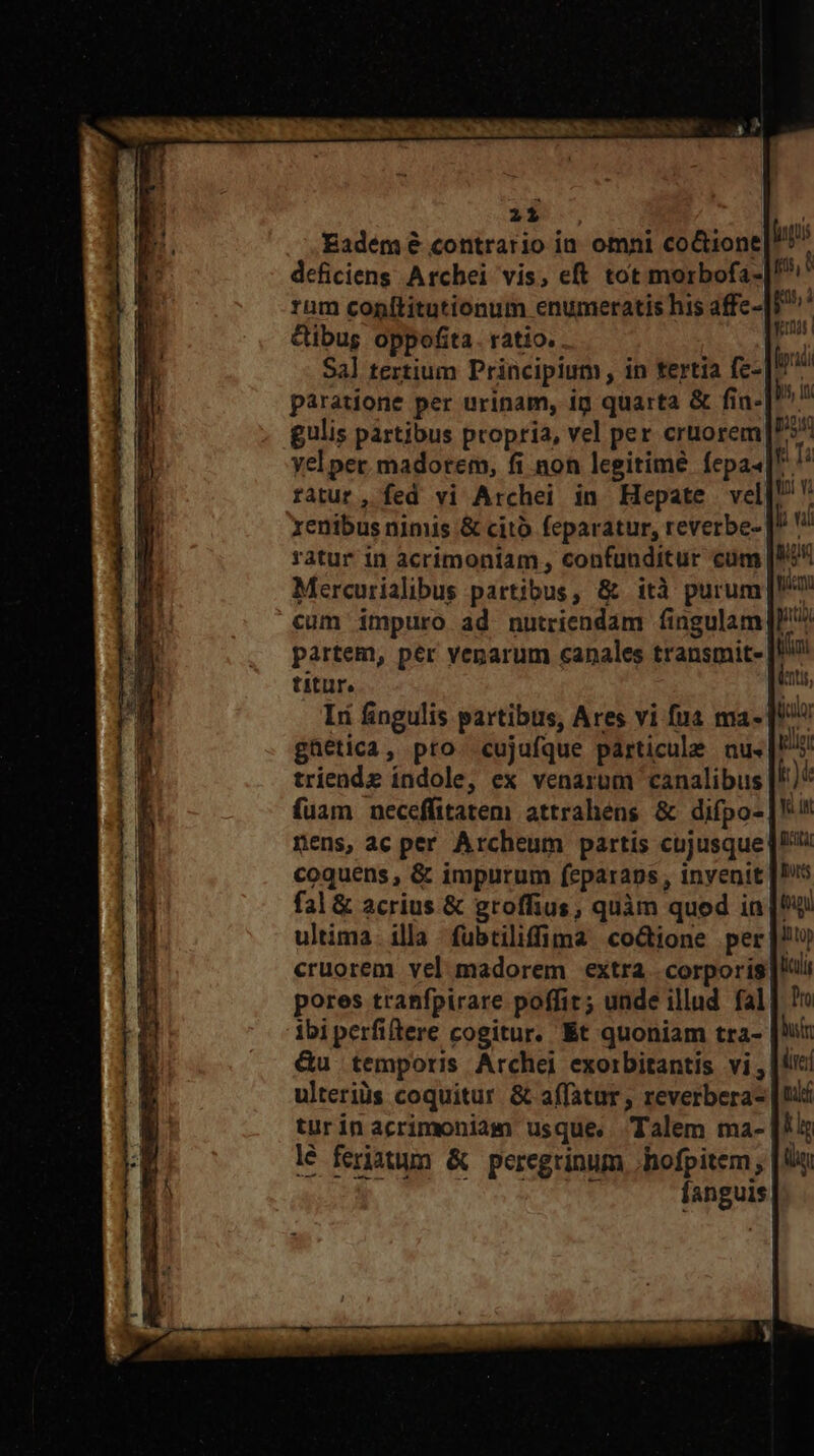$$, Eadem &amp; contrario in. omni co&amp;ione deficiens Archei vis, eft tot morbofa- rum conítitutionum enumeratis his affe- &amp;ibug oppofita. ratio. Sal tertium Principium, in tertia fc- paratione per urinam, ig quarta &amp; fia- gulis partibus propria, vel per cruorem xenibus nimis &amp; cito feparatur, reverbe- ratur in acrimontam , confunditur cum Mercurialibus partibus, &amp; ità purum cum impuro ad nutriendam fingulam titur. triende índole, ex venarum canalibus fuam neceffitatem attrahéns &amp; difpo- coquens , &amp; impurum feparaps,, invenit fal &amp; acrius &amp; groffius, quàm quod in Liste Tut cruorem vel madorem extra corporis pores tranfpirare poffit; unde illud fal ibiperfiftere cogitur. Et quoniam tra- &amp;u temporis Archei exorbitantis vi, ulteriüs coquitur &amp; affatur, reverbera- turinacrimoniam usque, Talem ma- lé feriatun &amp; peregrinum .hofpitem, UN n CRT fanguis