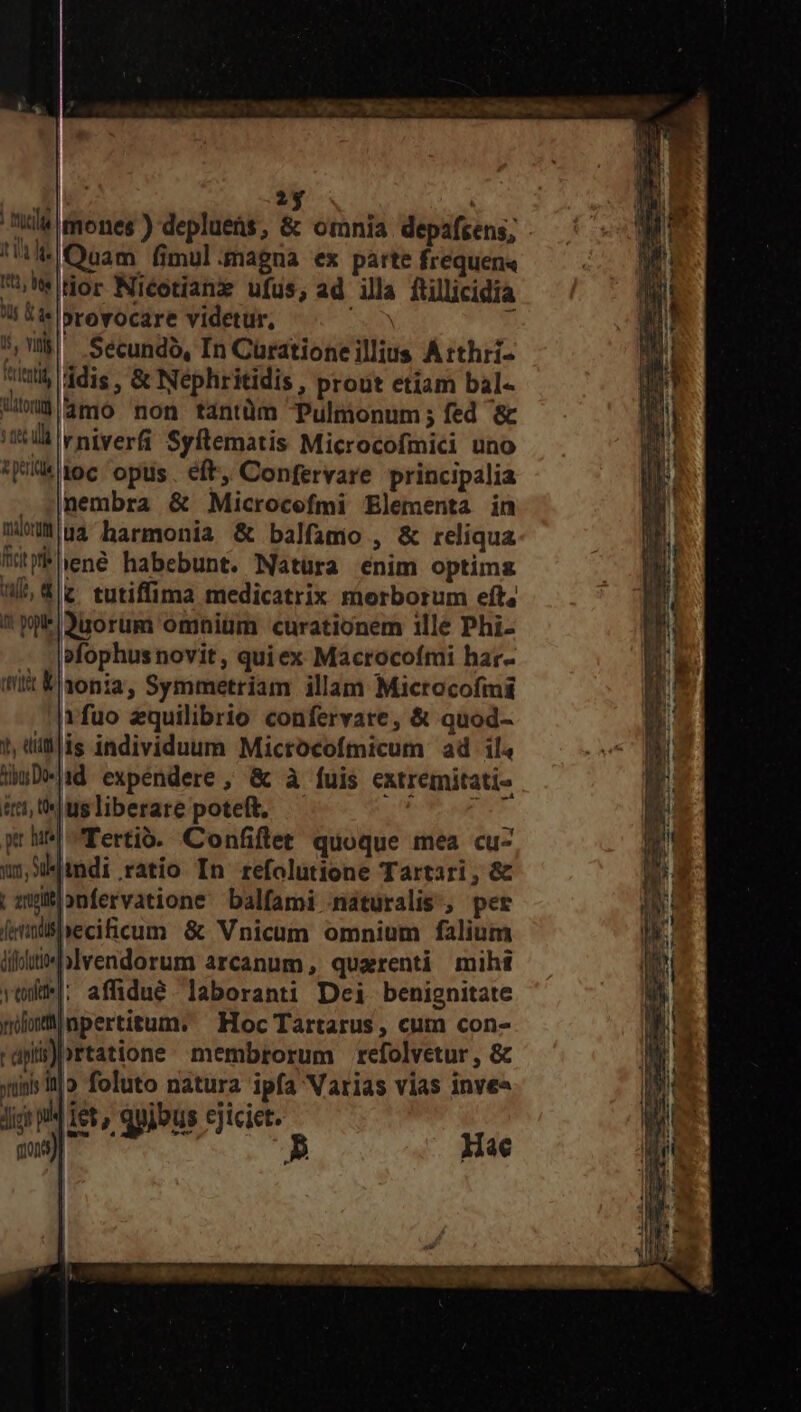 n5 2$ | Ala tones ) deplueüs, &amp; omnia depafrens; Quam fimul.magna ex parte frequen« € üor Niéetianz ufus, ad illa ftillicidia i 5i »rovocare videtur, 7 ^,M Seécundo, In Curationeillius Átthri- 5 ddis , &amp; Nephritidis, prout etiam bal- Ul 3ft0 non tantüm Pulmonum; fed &amp; itti vniverfi Syftematis Microcofmici uno | 5 toc opus. eft, Confervare principalia lr . jnembra &amp; Microcefmi Elementa in a nu4 harmonia &amp; balfamio , &amp; reliqua NE WiPuené habebunt. Natura enim optimz i ^W tutiffima medicatrix morborum eft, — MI ! W*i3uorum omnium curationem ille Phi- : . |sfophusnovit , quiex Macrocofmi har- DU tilt &amp;30nia, Symmetriam illam Mictocofmi 4 fuo zquilibrio confervare, &amp; quod- p 1, tillis individuum Mictocofmicum ad ila NM WuD»d expéndere, &amp; à fuis extremitati- j iri, thus liberare poteft, Mud A ph Tertió. Confiftet quoque mea cuz (a uS mdi ratio In refolutione Tartari, &amp; Pa | awionfervatione balfami nátüralis., per ! femüshecificum &amp; Vnicum omnium falium Ws; ilte blvendorum arcanum, quarenti mihi rüd|: affidué laboranti Dei benignitate nloinpertitum. — Hoc Tartarus, curn con- ' apiii)ortatione membrorum refolvetur , &amp; yrüinis 3l seine eig ipfa Varias vias invee Jic ui Tet Qs ejicict. md ctii Hae rl