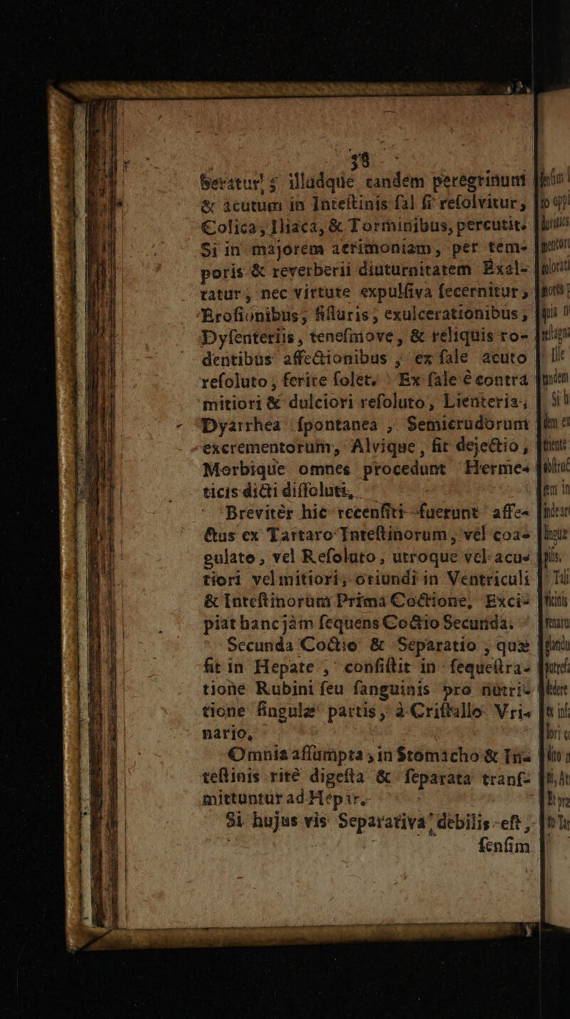 Seratur! s. illadque candem peregrinunt & àcutum in Inteftinfs fal fi refolvitur; €olica , 1liaca, & Torminibus, percutit. $i in majorem atrimoniam, per tem- poris. & reverberii diuturnitatem Exal- tatur; nec virtute expulfiva fecernitur; Érofionibus; fiduris; exulcerationibus ; D yfenteriis , tenefniove , & reliquis ro- dentibus affe&ionibus ; ex fale acuto mitiori & dulciori refoluto, Lienteria; Dyarrhea fpontanea , Semicrudorum excrementorum, Alvique , fit deje&io, | Merbique omnes procedunt Herme- ticis dici diffoluti, Breviter hic recenfiti--fuerunt. affe- &us ex Tartaro Tnteltinorum, vél coa- gulate , vel Refoluto , utroque vcl acus tiorl vel mitiori, oriundr in Ventriculi & [nteftinorüm Prima Coctione, Exci- [t piathancjàm fequens Coto Securida. Secunda Coctio. & Separatio , qus fit in Hepate ,' confillit in feque(tra- tione Rubini feu fanguinis »ro nütri- tione fingulz' partis; à Criftullo: Vri. | nario, Omnis aflumpta ; in $tomacho & Tnz tellinis rité digefta & |feparata. tran(- mittuntur ad Hepir. Si. hujus vis Separativa? debilis -eft , : fenfim