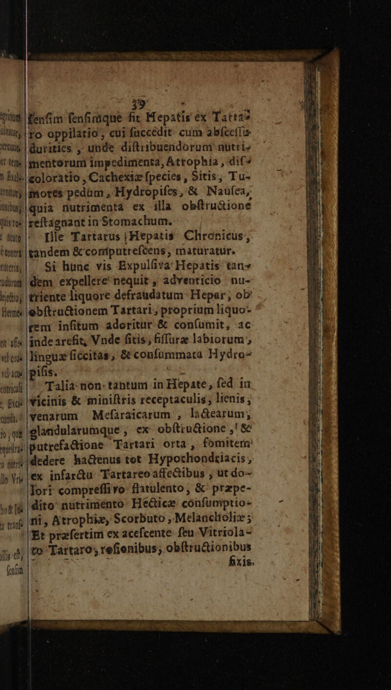 eC oe DEO OO Ur cnm | ; 1 qiti enim fenfimque fit Hepstis ex Tatizo iit ro. oppilatio ; cui fuccedit. cum abfce(!u Ku durities , unde diftribuendorum nutri t; |gmentorum impedimenta, Atrophia , dif ! hs eoloratio , Cachexiz fpecies , Sitis, Tu- ty mores pedam , Hydropifes, & INaufea, Mbwj|quia nutrimenta ex illa obftru&ione lito: reftagnant in Stomachum. | dug ^ Ie Tartarus iHepatis. Chronicus,, tort tandem & comiputrefcens , maturatur. tem. Si hunc vis Expulfiva: Hepatis tan» wis |dem expellere nequit , adventicio nu- eio; triente liquore defraudatum- Hepar, ob! Bee |ebftructionem Tartari, proprium liquo- reni infitum aderitur & con(umit, ac n if |gnde arefit, Vnde fitis; fiffurz labiorum; «lox | linguz ficcitas; & confümmata Hydro^ «dax | pifis. | amalt |^. 'Talia-aon- tabtum in Hepate; fed ia . pd | Vicinis & 'miniltris receptaculis ; lienis ; cundi. venarum Mefaraicarum , la&earum; $;w&|glandularumque , ex obítiu&ione ,' & era putrefadione Tartari orta ,. fomitem: wd !dedere hactenus tot Hypochondziacis , ex infar&u Tartareo affectibus , ut do- Tort: compreffivo: flitulento , &^ przpe- ti | dito nutrimento. He&tiez confumptio: ; qa | fii, Atrophiz, Scorbuto , Melanclioliz ; '| Et praefertim cx acefcente. feu Vitriola- to Tárceros tufienibus; obe elonius xis. 0 Dir ly Vr Jr d; (ndr. |