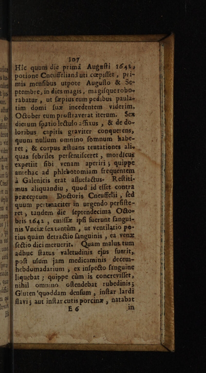 DESEE LE Sd | 107 4B Hic quuni die primá Augsfli 1642; | potione Cneulfelianá uti caepiffet , pri- jM mis menfibus utpote Auguflo &amp; 5e- | ptembre, in dies magts , magi(querobos | rabatur , ut fzpius eum pedibus paulae | tim domi Ííux .incedentem | viderim, | O&amp;ober eum preftraverat iterum. — Sex :l dierum fpatiole&amp;ulo 3ffixus , &amp; de do- »)M loribus. capitis graviter conquerens, ri [qnm nullum. omnino femnum bhabe- | ret ; &amp; corpus zfítuans tentationes ali« Ag l| quas febriles perfentifceret , mordicus id epe fibi venam aperiri 5 quippe antehac ad phlebotomiam frequentem fà Galenicis erat aflucfaQus- R eftiti- Rmus aliquandiu , quod id effet. con Jl praeceptum... Do&amp;oris. Cueufclii , fed |f quum. pertinaciter in. urgendo perfifte- Bret, tandem. die feptendecima O&amp;o* , jg bris 1642 , emiffe ipfi fuerunt fangui- B nis Vnciz (extantüm , ut ventilatio pe- | tius quàm detra&amp;tio fanguinis , ea vena - Af fe&amp;tio dici meruerit; Quam malus. tum UAM adhuc ftatus valetudinis ejus fuerit, .M poft ufüm jam medicaminis decem- Tl hebdomadarium 5 ex infpe&amp;o fanguine liquebat ; quippe clim is concrevillet , nihil omnino oftendebat rubedinis; Gluten'quoddam denfüm , inftar lardi | flavis aut inflarcutis porcinz , natabat in —— — m— ». —-4 - a emt ] - cadi 2 — i Amo orem bp cte eet c Ec a REM rt ai t I ro IM o s ii i