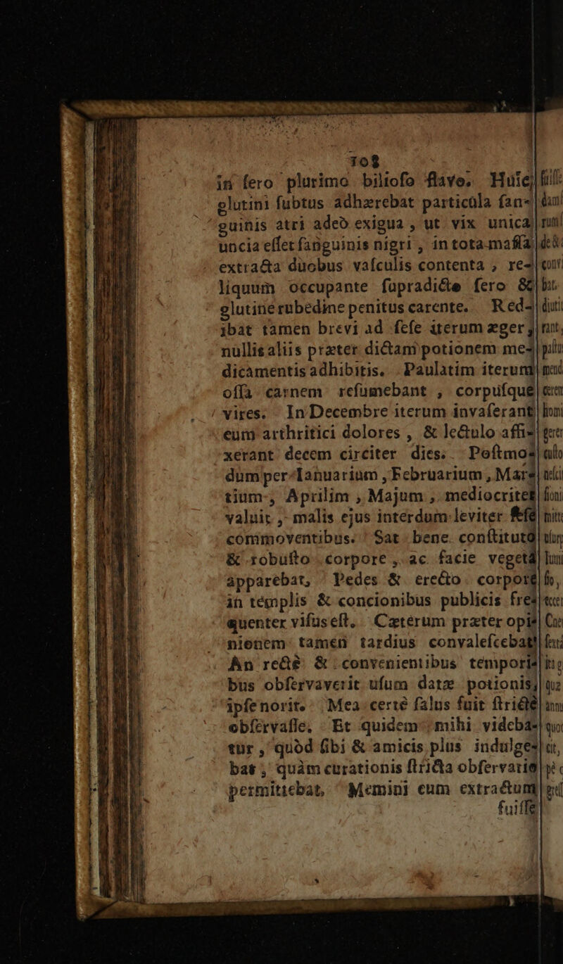 70$ | in fero plurimo biltofo flave, Huic] . glutini fubtus adhzrebat particüla fan« daa ^guinis atri adeo exigua , ut. vix unica) nui uncia effet fanguinis nigri , in tota-maffa dt extra&amp;a duobus vafculis contenta ; ree liquum occupante fapradide fero 8C|b glutinerubedine penitus carente, — Red dui jbat tamen brevi ad fefe iterum eger jj mt, nullis aliis prater dictam potionem me4| pili dicamentis adhibitis... Paulatim iterudd med offa carnem refumebant , corpufqué|cm vires. . In Decembre iterum invaferant) loni eui arthritici dolores , &amp; le&amp;ulo affis| gue xerant decem circiter dies. Poftmo? culo dum per-Tanuarium , Februarium , Marg) ni tium-, Aprilim , Majum ,. mediocritet foi valuir ,- malis ejus interdum. leviter &amp;fé nit cómimoventibus. ! Sat bene. conftitutd| tir &amp; robufto corpore ,. ac. facie vegeta] lu apparebat, ^ Pedes &amp; erecto. corpoté|fo, in tégplis &amp; concionibus publicis fres« quenter vifuseft, Caterum prater opis] Gi nienem: tamen tardius convalefcebatl fai An re&amp;&amp;: &amp; convenientibus. téempories|ie büs obfervaverit ufum dare. potionis; |n ipfenorit.: Mea. certé falus fuit ftriélé| um obízrvafle. Bt quidem; mihi. vidcba*| qi tür , quod fibi &amp; amicis plus indulges|at, bat; quàm curationis ftriQa obfervati$ yi permiticbat, ^ Memini eum iac e fuifle