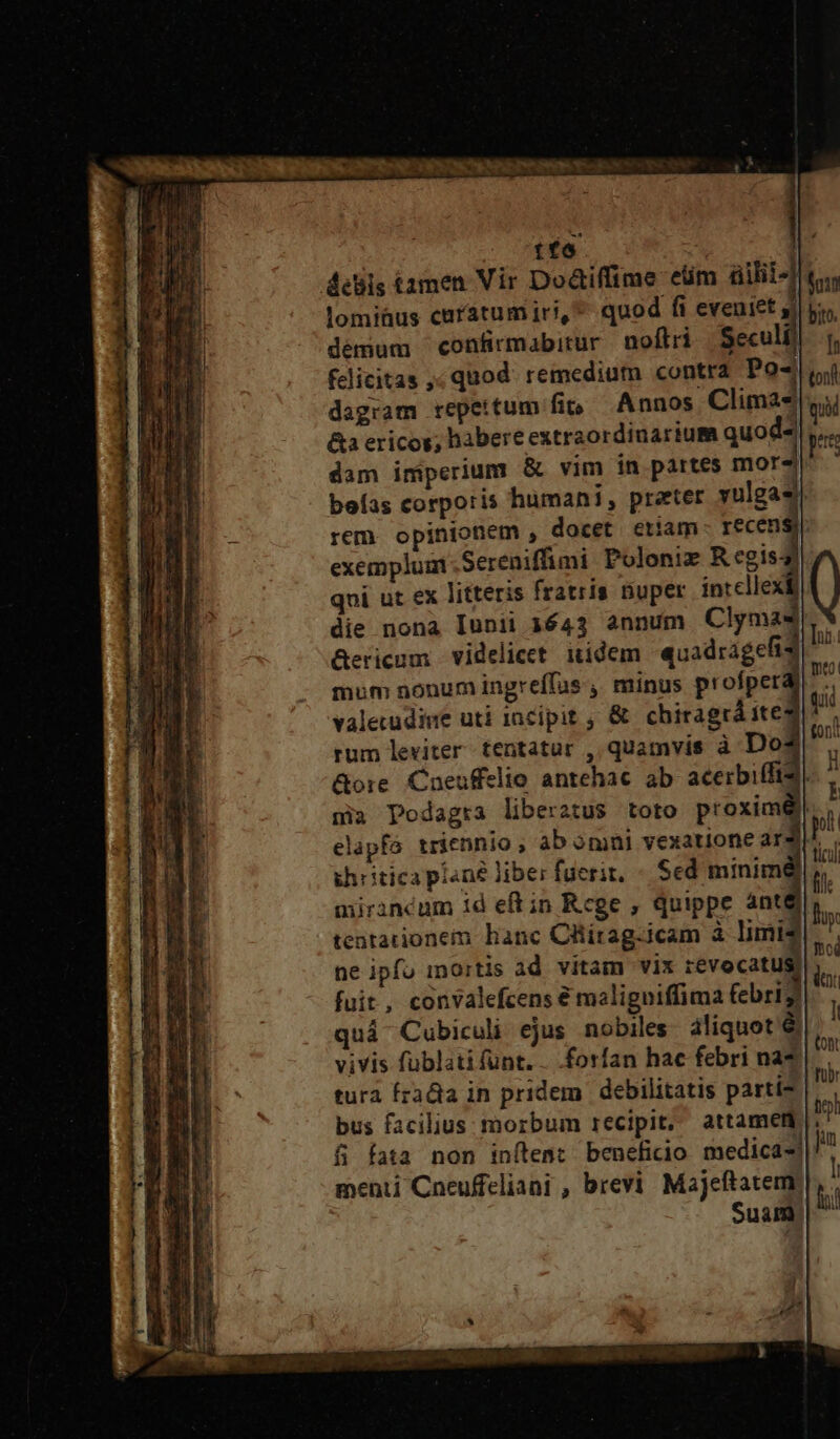 4ebis tamen Vir Do&amp;tiffime eüm üilii4 lomiüus caratumiri, quod fi eveniet 3i demum confirmabitur noflri Seculi felicitas ,; quod. remedium contra Po- dagram repeitum fip Annos Climas* &amp;a ericos; habere extraordinarium quod^ dam imperium &amp; vim ín partes mor4 befas corporis humani, preeter vulgas rem. opinionem , docet etiam recen exemplum Sereniffimi Polonie Regis qoi ut ex litteris fratris nuper intcllex die nona Iunii 1643 annum Clyma4 Gericum videlicet. itidem quadragefis mum nonum ingreffus ,, minus profper vale udine uti incipit , &amp; chiragrá ite rum leviter tentatur , quamvis à Dos* &amp;ore. Cneuffelio antehac ab acerbiffid mia Podagra liberatus toto proxim elapfa triennio , ab omni vexatione ar khritica piané liber fuerit, « Sed minim miranéum id eftin Rcge , quippe ánté tentationem banc Cllirag-icam à limis ne ipfu inortis ad vitam vix revocati fuit, convalefcens € maligniffima febr17 qui Cubiculi ejus nobiles. aliquot &amp; vivis fublati funt. . forfan hac febri na* tura rata in pridem. debilitatis parti bus facilius morbum recipit, attamem 8 fata non inítent benefidio medicas] menti Cneuffeliani , brevi Majeftatem. Suam