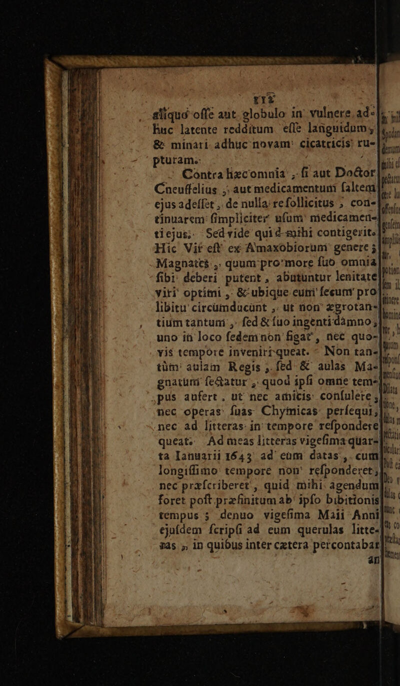 li hi dir Magnatc$:,. quum pro'*more fuo omaia us fibi: deberi putent , abutuntur lenitate]? : viri' optimi ,: &amp;'ubique cuti feum pro] ^ libitu circümdacünt ,; ut non' &amp;grotan- tium tantuni ,- fed &amp; fuo ingenti dàámno; uno ín loco fedeminon figat' , | vi$ tempore inveniri queat. tüm:' aulam Regis ,.fed &amp; aulas Ma-[. gnatum fe&amp;atur ,. quod ipfi omrie tem^], pus aufert, ut nec amicis: con[ulere ; $ nec operas: fuas Chyimicas: períequi; * nec ad litteras: in tempore refpondere|- queat« Ad meas litteras vigefima quar-[. ta Ianuarii 1643 ad eum datas, cum longiffimo' tempore non' refponderet; foret poft.przfinitum ab! ipfo bibitionis|' tempus. denuo vigefima Maii Anni]. ejufdem fcripfi ad eum querulas litte]. 3as ,, in quibus inter cxtera percontabar| ^ fins Do «