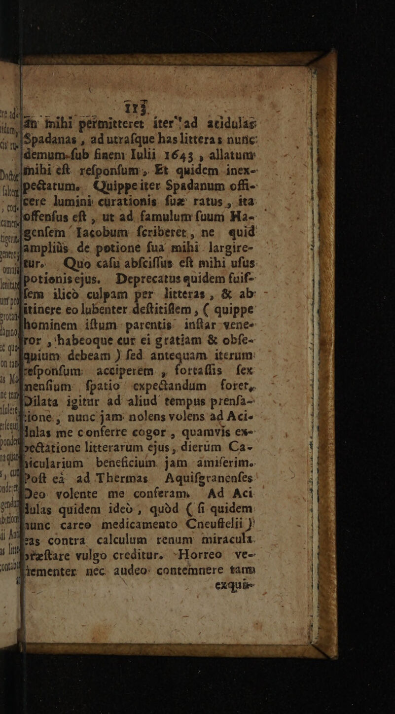 di 25 BE Qua 4h mihi permitteret iter?ad acidulas |Spadanas , ad utrafque has litteras nutic: Idemum-fub finem Iulii. 16453 , allatuar jfnihi eft. refponfum , Et quidem inex- |pe&amp;atume.. Quippeiter Spadanum offi- J|cere lumini curationis fua ratus , ita: loffenfus eft ,. ut ad. famulum fuum Ha- 4|genfem Iacobum: fcriberet, ne quid ;,,JAmpliüs de potione fua mihi . largire- t ie ai] Büro. Quo cafu abfciffus eft mihi ufus udPotienisejus. Deprecatus quidem fuif- fem ilico culpam per litteras , &amp; ab: itinere eo lubenter deftitiflem , ( quippe hóminem iftum. parentis; inftar; vene- ror ,'habeoque eur ei gratiam &amp; obfe- gnium: debeam ) fed. antequam. iterum: | en Mi UM Aquiferanenfes NOeo. volente me conferam. Ad Aci fMulas quidem ideo, quód (| fi quidem hunc careo medicamento Cneuflelii feas contra. calculum renum miracula. »feítare vulgo creditur. ^Horreo ve- Jementer nec. audeo: contemnere tamm | exquiüe