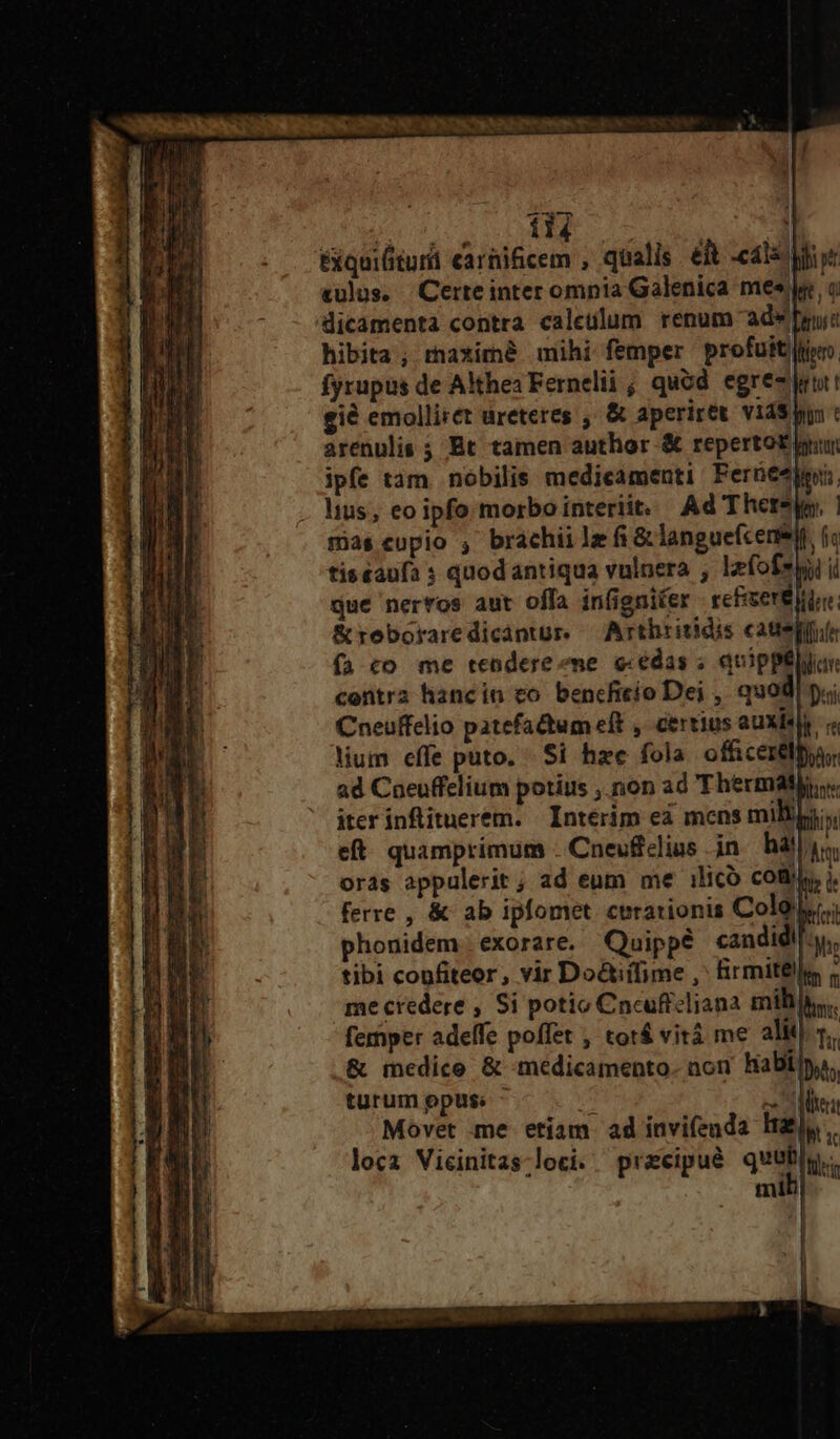  114 d Exquilitur carüificem , qualis elt -cáls Moe «ulus. Certeinter omnia Galenica mee yy 0 dicamenta contra caleulum renum adw pruic hibita , raximé mihi femper profuit fyrupus de Althea Fernelii ; quód egree lr gié emolliret ureteres ; &amp; aperiret. vids : arenulis ; Bt tamen author &amp; repertot pun ipfe tam nobilis medicamenti Ferüeejpui, lius, eo ipfo morbo interiit. Ad There, 1 mias cupio , brachii lz fi &amp; languefcense, (i tissaufa 3 quodantiqua vulnera , lefofeyy i que nerros aut offa infignifer refiserB lile &amp;reboraredicántur. — Arthritidis cater (à co me tendere me e«edas ; quippélua: contra hancin co bencficio Dei , quod Dii Cneuffelio patefactum eft , certius auxisp. lium effe puto. Si hze fola. officere ad Coeuffelium potius , non ad Thermatji. iter infituerem. | Interim ea mens milligji, eft. quamprimum - Cnevclius in. hall, oras appulerit ; ad eum me ilico codi), ). ferre , &amp; ab ipfomet. curationis Coles; phonidem exorare. Quippé candidi], tibi confiteor, vir Do&amp;tiifime ,' Birmitélle me credere , Si potio Cncuftcliana mili. femper adeffe poffet , tot&amp; vitá me alit 5. &amp; medico &amp; medicamento. aon habilyo, turum opus; Te an te Movet me etíam ad invifenda Haly. locz Vicinitas-loci. pracipué quati