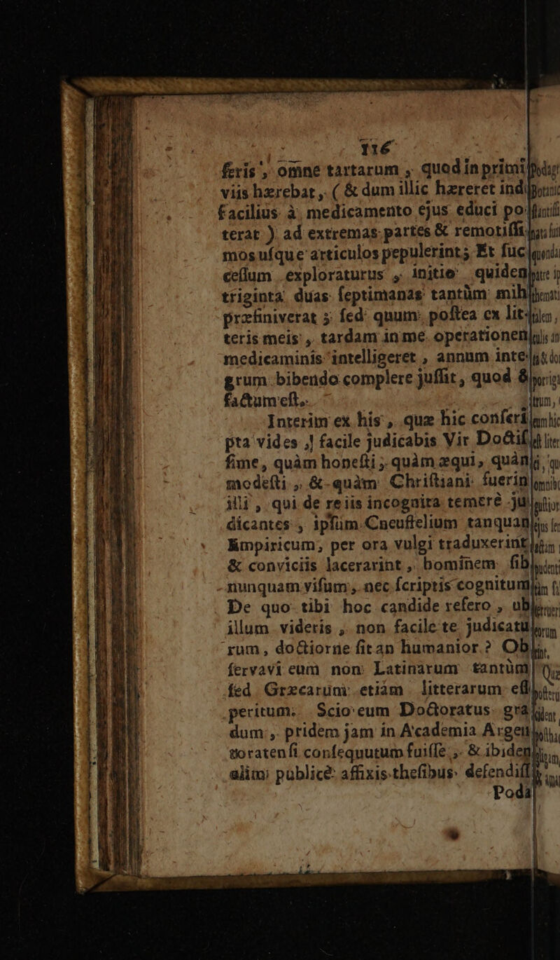 viis hxrebar ,. ( &amp; dum illic hzreret indio facilius. à. medicamento ejus. educi po fat terat ) ad extremas. partes &amp; remorifí. mos ufque articulos pepulerints Ét fuc gui celum .exploraturus , initio quidenju i ttiginta duas feptimanas: tantüm: mih: protniverat 5: fed: quum: poftea ex lit4n:, teris meis , tardam in me. operationen|y), medicaminis intelligeret , annum inte'|gti grum. bibendo complere juffit , quod 8i; factum eft. | d Interim ex his, qua hic conferi pta vides ,| facile judicabis Vir Doctif fime, quàm honefti quàm equi, quànjj : modefti , &amp;-quàm Chriftiani: fuerin illi , qui de reiis incognira temere jui dicantes , ipfüm.Cneuftelium tanquanja, ir lmpiricum, per ora vulgi traduxerintlg; &amp; conviciis lacerarint ,. bominem: fib pucr nunquam vifum ,.nec fcriptis cognitum: De quo- tibi hoc candide refero , ubj, illum . videris ,. non facile te judicat 'rum, do&amp;iorne fitan humanior.? Obj. fervavi eum non: Latinarum tantüm fed. Grzcaruni etiám | litterarum. efl peritum. $cio'eum DoGoratus. gra. dum ,. pridem jam in Academia Argett) goratenfi confequutum fuiffe. ,- &amp; ibidenk alim; publice: affixis thefibus: demo à Podà
