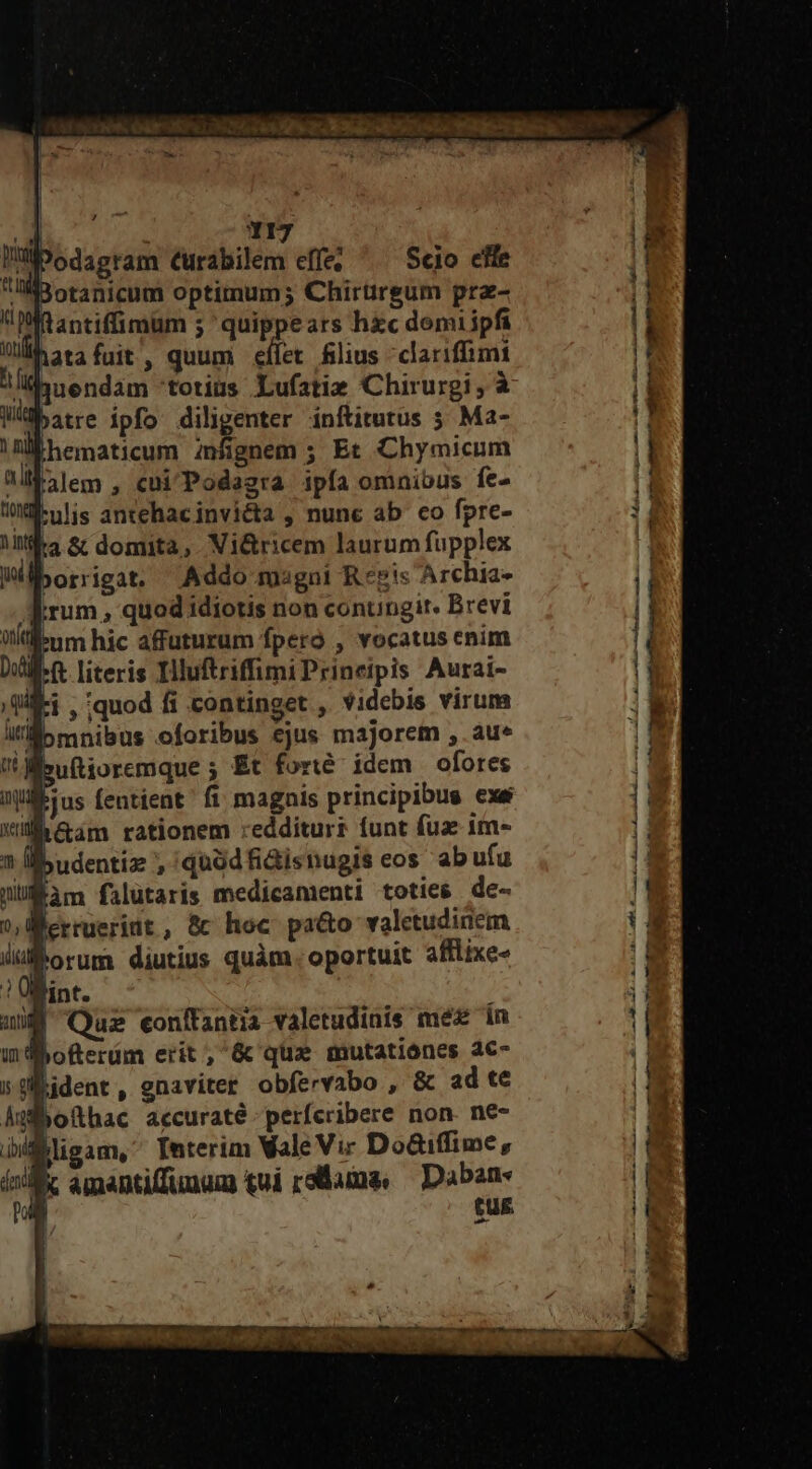 Y : Y1I7 liPodasram Curabilem effe; Scio efle Botanicum optimum; Chirtirgum pra- ftantiffimum ; quippears hzc demiipfi atafuit, quum eífet filius clariffimt juendam totius Lufatie Chirurgi, à Wbatre ipfo diligenter inftitutus 5 Ma- IM hematicum infignem ; Et Chymicum allbilem , cui'Podagra ipfa omnibus fe- W-ulis antehacinviéta , nunc ab co fpre- fta &amp; domita, Vi&amp;ricem laurum fupplex lborrigat. Addo magni Reis Archia- jum , quod idiotis non conungir. Brevi llbum hic afuturum fperó , vocatus enim Wet literis IHluftriffimiPrineipis Aurai- ji , quod fi continget ,. videbis virum [ àm filütaris medicamenti toties de- lerrueridt , &amp; hoc pa&amp;o valetudinem ühorum diutius quàm. oportuit afflixe- 7! Ülint. | Qus eonffantia valetudinis méz in Bofterüm erit, &amp; que mutationes a€- sgident, gnaviter obfervabo , &amp; ad te dübofthac accuraté-perfcribere non. ne- fligam, Interim Vale Vi: Do&amp;iffime, k amantiffunum tui reae, — Daban- tus ^ !