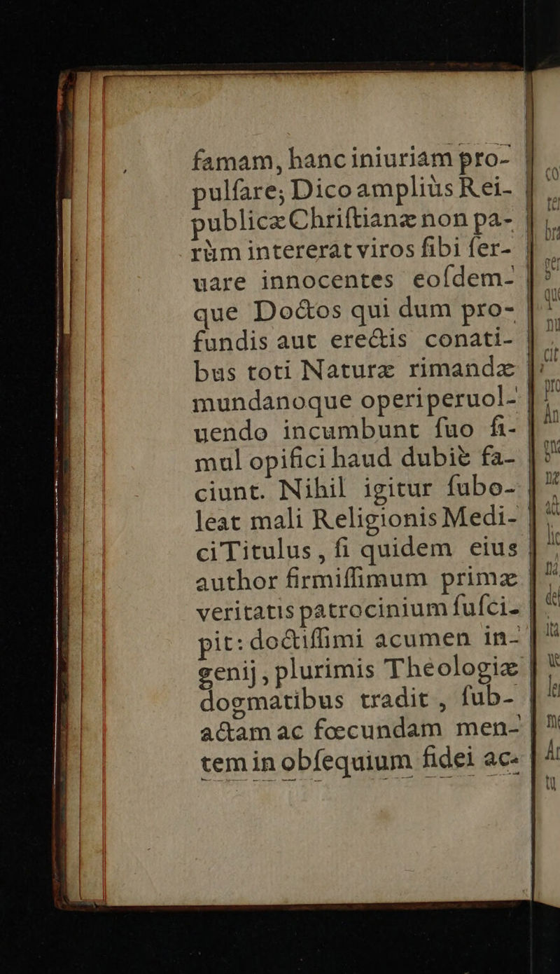 famam, hanciniuriam pro- | ulfare; Dicoampliüs Reei- | publice Chriftianz non pa- | rüm intererat viros fibi fer- | mundanoque operiperuol- |: uendo incumbunt fuo fi- | ciunt. Nihil igitur fubo- |? leat mali Religionis Medi- | ciTitulus, fi quidem eius |  author firmiffimum primz | veritatis patrocinium fufci- | ^ pit: do&amp;tiffimi acumen in- | ^ genij, plurimis The ologiz | dogmatibus tradit , fub- | acam ac foecundam men- tem in obfequium fidei ac-