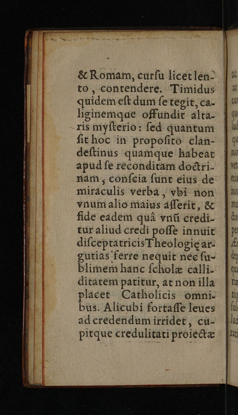 & Romam, eurfu licetlen- to, contendere. Timidus quidem eft dum fe tegit, ca- lieinemque offundit. álta- ris myfterio: fed quantum fithoc in propofito clan- deftinuüs quamque habeat apud fe reconditam do&ri- nám ; conícia fdnt eius de miráculis verba , vbi non vnum alio màius áffetit, & fide eadem quà vnü credi- tur aliud credi poffe innüit difceptatricis Theologie ar- gutias ferre nequit nec fu- blimem hanc fcholz calli- ditatem patitur, at non illa plaéet Catholicis omni. bus. Alicubi fortaffe leues ad credendum irridet, cu- pitque credulitati proie
