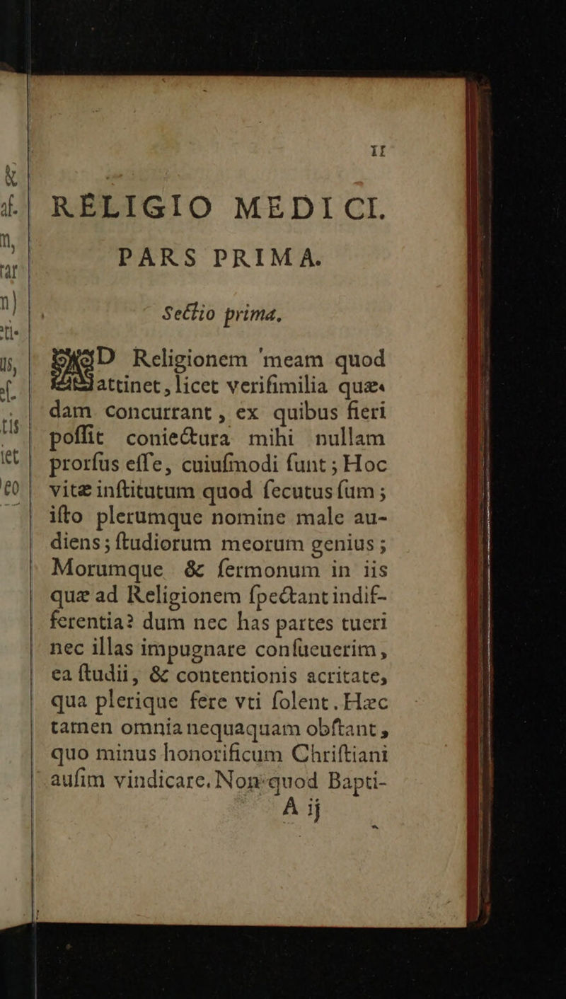 RELIGIO MEDICI PARS PRIM A. Sectio prima. p Religionem 'meam quod attinet , licet verifimilia qua« dam. concurrant , ex quibus fieri poffit conie&amp;ura mihi nullam prorfus effe, cuiufmodi funt ; Hoc vite inftitutum quod fecutus fum ; ifto plerumque nomine male au- diens; ftadiorum meorum genius ; Morumque &amp; fermonum in iis quz ad Religionem fpe&amp;ant indit- ferentia? dum nec has partes tueri nec illas impugnare confueuerim, ea ftudii, &amp; contentionis acritate, qua plerique fere vti folent. Hzc tamen omnia nequaquam obftant ; quo minus honorificum Chriftiani aufim vindicare. Non:quod Bapti- À ij *»