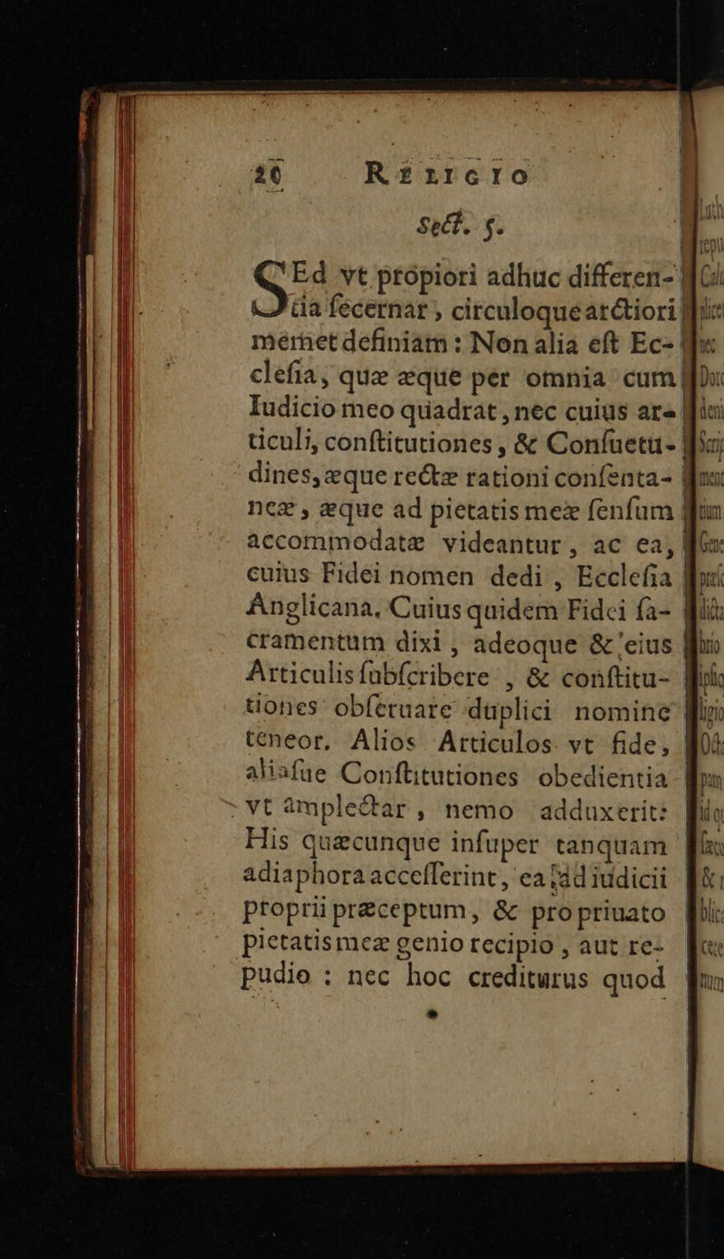 | 26 R£rzrcro Sect. s. H.. Qui vt ptópiori adhuc differen- dG/ l da fecernar , circuloqueat&tiori fix Ó mérhet definiam : Non alia eft Ec- d: m. clefia, quz eque pér omnia cum Do Iudicio meo quadrat , nec cuius ar» fiu Wa ticuli, conftitutiones, & Confuetü- | dines, zque rectz rationi confenta- a nez , aque ad pietatis mex fenfum | i accommodate videantur, ac ea,| cuius Fidei nomen dedi , Ecclefia | L| Anglicana, Cuius quidem Fidei fà- | ELI cramentum dixi , adeoque & eius Wf n Articulisfübfcribere , & conftitu- Wok EI dones obíeruare duplici nomine ia E teneor, Alios Articulos. vt fide, 0 aliafue Conftitutiones obedientia: | a : vt àmple&tar , nemo adduxerit: » His quecunque infuper tanquam adiaphora accelferint , ea [4d iudicii propriüpréceptum, & propriuato Mii: pietatismez geniorecipio, aut re-. fc: Pudie : nec hoc crediturus quod