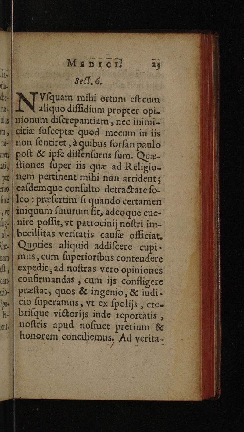 M Sect, G. n. de- NDS mihi ortum eft cum t. | aliquo diffidium propter opi. üis| nionum difcrepantiam , nec inimi- m,|citie fufcepte quod mecum in iis i-| non fentiret ,à quibus forfan paulo gl »4| poft &amp; ipfe diffenfurus fum. Quz- MI uij| ftiones fuper iis que ad Religio- | xr| nem pertinent mihi non arrident; m | eademque confülto detractare fo- ne | leo : prefertim fi quando certamen t| iniquum futurum fit, adeoque eue- n (ig: | nire poffit, vt patrocinij noftri im- y i» |. becillitas veritatis caufe officiat. .| Quoties aliquid addifcere cupi- am | mus cum fuperioribus contendere J 4t, | expedit; ad noftras vero opiniones WI | confirmandas , cum ijs confligere d j| praftat, quos &amp; ingenio, &amp; iudi- ip«| cio fuperamus, vt ex fpolijs , cte- fi-| brifque vi&amp;orijs inde reportatis , | noftris apud. nofmet pretium. &amp; jM | honorem conciliemus. Ad yerita- a [ innsi ES 2:3 *«2» 2 Fe] -- «o» — (RT