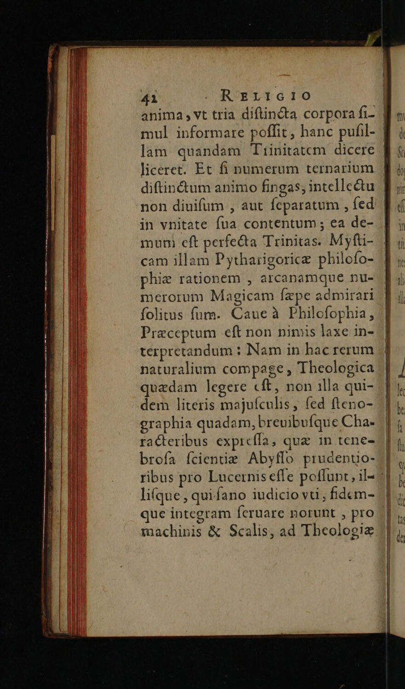 41 . REL1G10 | anima , vt tria diftincta corpora fi- | mul informare poffit, hanc pufil- | lam quandam Tiinitatem dicere | diftincum animo fingas; intellectu | non diuifüm , aut fcparatum , fed | in vnitate fua contentum; ea de- mum eft perfetta Trinitas. Myfti- cam illam Pytharigorice philofo- phie rationem , arcanamque nu- merorum Magicam Ízpe admirari folitus fum. Caue à Philofophia, Praeceptum eft non nimis laxe in- terpretandum : Nam in hac rerum naturalium compage , Theologica quadam legere cft, non 1lla qui- dem literis majufículis ; fed fteno- graphia quadam, breuibufque Cha- racteribus exprcífa, qua in tene- brofa fcienue Abyffo prudenuo- ribus pro Lucernis effe poffunt, il- li(que , qui fano iudicio vti ; fdcm- que integram feruare norunt , pro machinis & Scalis, ad Theologie