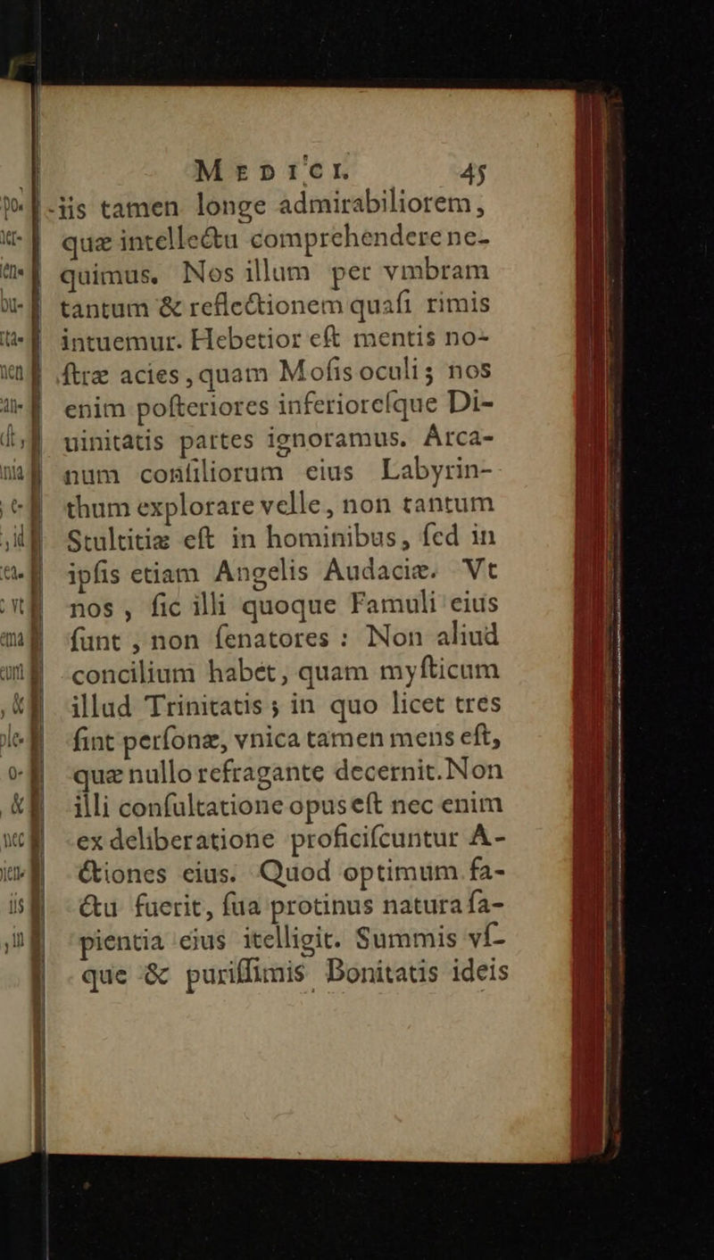 Terum E quz intelle&u comprehendere ne- quimus. Nos ilum per vmbram tantum & refle&tionem quaft rimis intuemur. Hebetior eft mentis no- ftrz acies, quam Mofis oculi; nos enim pofteriores inferioreíque Di- uinitatis partes ignoramus. ÁAtrca- num confliorum eius Labyrin- thum explorare velle, non tantum Stultitia eft in hominibus, fed in ipfis etiam Angelis Audacie. Vt nos , fic illi quoque Famuli eius fant , non fenatores : Non aliud concilium habét, quam myfticum illad Trinitatis ; in quo licet tres fint períonz, vnica tamen mens eft, quz nullo refragante decernit. Non illi confultatione opuseft nec enim ex deliberatione proficifcuntur A- (tiones eius. Quod optimum fa- &u. fuerit, fua protinus naturafa- pientia eius itelligit. Summis ví- que & puriffimis Bonitatis ideis